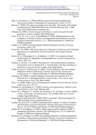 The current issue and full text archive of this journal is available at
             http://www.business.brookes.ac.uk/research/areas/coachingandmentoring/

                                  International Journal of Evidence Based Coaching and Mentoring
                                                                      Vol. 8, No. 1, February 2010
                                                                                           Page 64

Bird, A., & Osland, J. S. (2006). Making sense of intercultural collaboration.
        International Studies of Managment & Organization, 35(4), 115-132.
Bresser, F. (2009). The state of coaching across the globe: The results of the Global
        Coaching Survey 2008/2009 [Electronic Version]. Retrieved July 1, 2009
        from www.frank-bresser-consulting.com.
Charmaz, K. (2006). Constructing grounded theory: A practical guide through
        qualitative analysis. London: Sage Publications.
Choy, W. K. W., Lee, A. B. E., & Ramburuth, P. (2009). Multinationalism in the
        workplace: A myriad of values in a Singaporean firm [Electronic Version].
        Singapore Management Review, 31, 1. Retrieved October 25, 2009 from
        ProQuest database.
Claude, L.-L. (2007). CQ: Developing Cultural Intelligence at Work. Personnel
        Psychology, 60(1), 242.
Creswell, J. W. (2005). Educational Research: Planning, Conducting, and Evaluating
        Quantitative and Qualitative Research (2nd ed.). New Jersey: Pearson
        Education.
David, M. N., Christopher, R. L., & Matthew, V. (2007). An Analysis of Saudi
        Arabian and U.S. Managerial Coaching Behaviors. Journal of Managerial
        Issues, 19(2), 271.
Fontana, A., & Frey, J. H. (2005). The interview: From neutral stance to political
        involvement. In N. K. Denzin & S. L. Lincoln (Eds.), The Sage handbook of
        qualitative research (3rd ed.). London: Sage Publications.
Gefen, D., Geri, N., & Paravastu, N. (2007). Vive la différence: The cross-culture
        differences within us [Electronic Version]. International Journal of E-
        Collaboration, 3, 1. Retrieved October 16, 2009 from ProQuest database.
Grondona, M. (2000). A cultural typology of economic development. In L. E.
        Harrison & S. P. Huntington (Eds.), Culture matters: How values shape
        human progress. New York: Basic Books.
Hill, L. A. (2008). Where will we find tomorrow's leaders? Harvard Business Review
        South Asia, 3(1), 107-113.
Hofstede, G., & Hofstede, G. J. (2005). Cultures and organizations: Software of the
        mind (2nd ed.). New York: McGraw Hill.
House, R. J., Hanges, P. J., Javidan, M., Dorfman, P. W., & Gupta, V. (Eds.). (2004).
        Culture, leadership, and organizations: The GLOBE study of 62 societies.
        London: Sage Publications.
International Coach Federation. (2009). What is coaching? Retrieved August 20,
        2009 from http://www.coachfederation.org/
Javidan, M., & Carl, D. E. (2005). Leadership across cultures: A study of Canadian
        and Taiwanese executives [Electronic Version]. Management International
        Review, 45, 23-45. Retrieved February 27, 2007 from ProQuest database.
Kumar, M. R., & Sankaran, S. (2007). Indian culture and the culture for TQM: A
        comparison [Electronic Version]. The TQM Magazine, 19, 176. Retrieved
        October 5, 2009 from ProQuest database.
McAleese, D., & Hargie, O. (2004). Five guiding principles of culture management:
        A synthesis of best practice [Electronic Version]. Journal of Communication
        Management, 9. Retrieved September 11, 2009 from ProQuest database.
 
