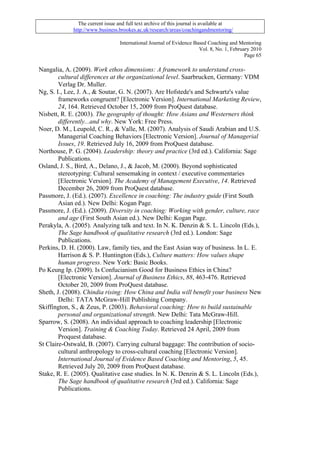 The current issue and full text archive of this journal is available at
             http://www.business.brookes.ac.uk/research/areas/coachingandmentoring/

                                  International Journal of Evidence Based Coaching and Mentoring
                                                                      Vol. 8, No. 1, February 2010
                                                                                           Page 65

Nangalia, A. (2009). Work ethos dimensions: A framework to understand cross-
        cultural differences at the organizational level. Saarbrucken, Germany: VDM
        Verlag Dr. Muller.
Ng, S. I., Lee, J. A., & Soutar, G. N. (2007). Are Hofstede's and Schwartz's value
        frameworks congruent? [Electronic Version]. International Marketing Review,
        24, 164. Retrieved October 15, 2009 from ProQuest database.
Nisbett, R. E. (2003). The geography of thought: How Asians and Westerners think
        differently...and why. New York: Free Press.
Noer, D. M., Leupold, C. R., & Valle, M. (2007). Analysis of Saudi Arabian and U.S.
        Managerial Coaching Behaviors [Electronic Version]. Journal of Managerial
        Issues, 19. Retrieved July 16, 2009 from ProQuest database.
Northouse, P. G. (2004). Leadership: theory and practice (3rd ed.). California: Sage
        Publications.
Osland, J. S., Bird, A., Delano, J., & Jacob, M. (2000). Beyond sophisticated
        stereotyping: Cultural sensemaking in context / executive commentaries
        [Electronic Version]. The Academy of Management Executive, 14. Retrieved
        December 26, 2009 from ProQuest database.
Passmore, J. (Ed.). (2007). Excellence in coaching: The industry guide (First South
        Asian ed.). New Delhi: Kogan Page.
Passmore, J. (Ed.). (2009). Diversity in coaching: Working with gender, culture, race
        and age (First South Asian ed.). New Delhi: Kogan Page.
Perakyla, A. (2005). Analyzing talk and text. In N. K. Denzin & S. L. Lincoln (Eds.),
        The Sage handbook of qualitative research (3rd ed.). London: Sage
        Publications.
Perkins, D. H. (2000). Law, family ties, and the East Asian way of business. In L. E.
        Harrison & S. P. Huntington (Eds.), Culture matters: How values shape
        human progress. New York: Basic Books.
Po Keung Ip. (2009). Is Confucianism Good for Business Ethics in China?
        [Electronic Version]. Journal of Business Ethics, 88, 463-476. Retrieved
        October 20, 2009 from ProQuest database.
Sheth, J. (2008). Chindia rising: How China and India will benefit your business New
        Delhi: TATA McGraw-Hill Publishing Company.
Skiffington, S., & Zeus, P. (2003). Behavioral coaching: How to build sustainable
        personal and organizational strength. New Delhi: Tata McGraw-Hill.
Sparrow, S. (2008). An individual approach to coaching leadership [Electronic
        Version]. Training & Coaching Today. Retrieved 24 April, 2009 from
        Proquest database.
St Claire-Ostwald, B. (2007). Carrying cultural baggage: The contribution of socio-
        cultural anthropology to cross-cultural coaching [Electronic Version].
        International Journal of Evidence Based Coaching and Mentoring, 5, 45.
        Retrieved July 20, 2009 from ProQuest database.
Stake, R. E. (2005). Qualitative case studies. In N. K. Denzin & S. L. Lincoln (Eds.),
        The Sage handbook of qualitative research (3rd ed.). California: Sage
        Publications.
 