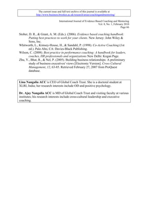 The current issue and full text archive of this journal is available at
             http://www.business.brookes.ac.uk/research/areas/coachingandmentoring/

                                  International Journal of Evidence Based Coaching and Mentoring
                                                                      Vol. 8, No. 1, February 2010
                                                                                           Page 66

Stober, D. R., & Grant, A. M. (Eds.). (2006). Evidence based coaching handbook:
        Putting best practices to work for your clients. New Jersey: John Wiley &
        Sons, Inc.
Whitworth, L., Kimsey-House, H., & Sandahl, P. (1998). Co-Active Coaching (1st
        ed.). Palo Alto, CA: Davies-Black Publishing.
Wilson, C. (2008). Best practice in performance coaching: A handbook for leaders,
        coaches, HR professionals and organizations New Delhi: Kogan Page.
Zhu, Y., Bhat, R., & Nel, P. (2005). Building business relationships: A preliminary
        study of business executives' views [Electronic Version]. Cross Cultural
        Management, 12, 63-85. Retrieved February 27, 2007 from ProQuest
        database.


Lina Nangalia ACC is CEO of Global Coach Trust. She is a doctoral student at
XLRI, India; her research interests include OD and positive psychology.

Dr. Ajay Nangalia ACC is MD of Global Coach Trust and visiting faculty at various
institutes; his research interests include cross-cultural leadership and executive
coaching.
 