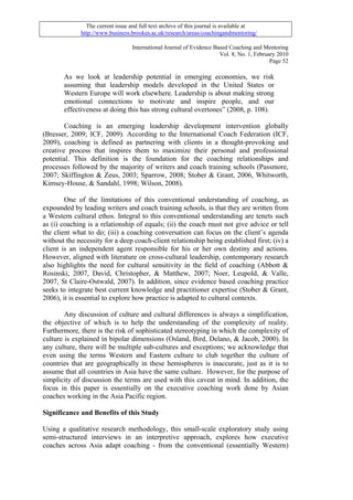 The current issue and full text archive of this journal is available at
              http://www.business.brookes.ac.uk/research/areas/coachingandmentoring/

                                   International Journal of Evidence Based Coaching and Mentoring
                                                                       Vol. 8, No. 1, February 2010
                                                                                            Page 52

       As we look at leadership potential in emerging economies, we risk
       assuming that leadership models developed in the United States or
       Western Europe will work elsewhere. Leadership is about making strong
       emotional connections to motivate and inspire people, and our
       effectiveness at doing this has strong cultural overtones” (2008, p. 108).

        Coaching is an emerging leadership development intervention globally
(Bresser, 2009; ICF, 2009). According to the International Coach Federation (ICF,
2009), coaching is defined as partnering with clients in a thought-provoking and
creative process that inspires them to maximize their personal and professional
potential. This definition is the foundation for the coaching relationships and
processes followed by the majority of writers and coach training schools (Passmore,
2007; Skiffington & Zeus, 2003; Sparrow, 2008; Stober & Grant, 2006, Whitworth,
Kimsey-House, & Sandahl, 1998; Wilson, 2008).

        One of the limitations of this conventional understanding of coaching, as
expounded by leading writers and coach training schools, is that they are written from
a Western cultural ethos. Integral to this conventional understanding are tenets such
as (i) coaching is a relationship of equals; (ii) the coach must not give advice or tell
the client what to do; (iii) a coaching conversation can focus on the client’s agenda
without the necessity for a deep coach-client relationship being established first; (iv) a
client is an independent agent responsible for his or her own destiny and actions.
However, aligned with literature on cross-cultural leadership, contemporary research
also highlights the need for cultural sensitivity in the field of coaching (Abbott &
Rosinski, 2007, David, Christopher, & Matthew, 2007; Noer, Leupold, & Valle,
2007, St Claire-Ostwald, 2007). In addition, since evidence based coaching practice
seeks to integrate best current knowledge and practitioner expertise (Stober & Grant,
2006), it is essential to explore how practice is adapted to cultural contexts.

        Any discussion of culture and cultural differences is always a simplification,
the objective of which is to help the understanding of the complexity of reality.
Furthermore, there is the risk of sophisticated stereotyping in which the complexity of
culture is explained in bipolar dimensions (Osland, Bird, Delano, & Jacob, 2000). In
any culture, there will be multiple sub-cultures and exceptions; we acknowledge that
even using the terms Western and Eastern culture to club together the culture of
countries that are geographically in these hemispheres is inaccurate, just as it is to
assume that all countries in Asia have the same culture. However, for the purpose of
simplicity of discussion the terms are used with this caveat in mind. In addition, the
focus in this paper is essentially on the executive coaching work done by Asian
coaches working in the Asia Pacific region.

Significance and Benefits of this Study

Using a qualitative research methodology, this small-scale exploratory study using
semi-structured interviews in an interpretive approach, explores how executive
coaches across Asia adapt coaching - from the conventional (essentially Western)
 