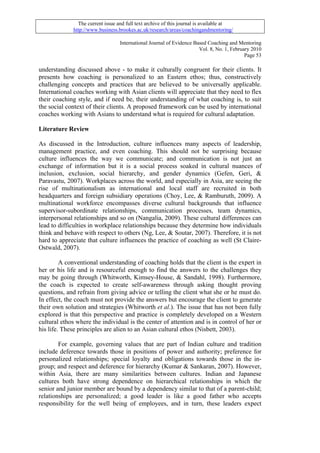 The current issue and full text archive of this journal is available at
              http://www.business.brookes.ac.uk/research/areas/coachingandmentoring/

                                   International Journal of Evidence Based Coaching and Mentoring
                                                                       Vol. 8, No. 1, February 2010
                                                                                            Page 53

understanding discussed above - to make it culturally congruent for their clients. It
presents how coaching is personalized to an Eastern ethos; thus, constructively
challenging concepts and practices that are believed to be universally applicable.
International coaches working with Asian clients will appreciate that they need to flex
their coaching style, and if need be, their understanding of what coaching is, to suit
the social context of their clients. A proposed framework can be used by international
coaches working with Asians to understand what is required for cultural adaptation.

Literature Review

As discussed in the Introduction, culture influences many aspects of leadership,
management practice, and even coaching. This should not be surprising because
culture influences the way we communicate; and communication is not just an
exchange of information but it is a social process soaked in cultural nuances of
inclusion, exclusion, social hierarchy, and gender dynamics (Gefen, Geri, &
Paravastu, 2007). Workplaces across the world, and especially in Asia, are seeing the
rise of multinationalism as international and local staff are recruited in both
headquarters and foreign subsidiary operations (Choy, Lee, & Ramburuth, 2009). A
multinational workforce encompasses diverse cultural backgrounds that influence
supervisor-subordinate relationships, communication processes, team dynamics,
interpersonal relationships and so on (Nangalia, 2009). These cultural differences can
lead to difficulties in workplace relationships because they determine how individuals
think and behave with respect to others (Ng, Lee, & Soutar, 2007). Therefore, it is not
hard to appreciate that culture influences the practice of coaching as well (St Claire-
Ostwald, 2007).

         A conventional understanding of coaching holds that the client is the expert in
her or his life and is resourceful enough to find the answers to the challenges they
may be going through (Whitworth, Kimsey-House, & Sandahl, 1998). Furthermore,
the coach is expected to create self-awareness through asking thought proving
questions, and refrain from giving advice or telling the client what she or he must do.
In effect, the coach must not provide the answers but encourage the client to generate
their own solution and strategies (Whitworth et al.). The issue that has not been fully
explored is that this perspective and practice is completely developed on a Western
cultural ethos where the individual is the center of attention and is in control of her or
his life. These principles are alien to an Asian cultural ethos (Nisbett, 2003).

        For example, governing values that are part of Indian culture and tradition
include deference towards those in positions of power and authority; preference for
personalized relationships; special loyalty and obligations towards those in the in-
group; and respect and deference for hierarchy (Kumar & Sankaran, 2007). However,
within Asia, there are many similarities between cultures. Indian and Japanese
cultures both have strong dependence on hierarchical relationships in which the
senior and junior member are bound by a dependency similar to that of a parent-child;
relationships are personalized; a good leader is like a good father who accepts
responsibility for the well being of employees, and in turn, these leaders expect
 
