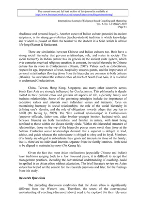 The current issue and full text archive of this journal is available at
             http://www.business.brookes.ac.uk/research/areas/coachingandmentoring/

                                  International Journal of Evidence Based Coaching and Mentoring
                                                                      Vol. 8, No. 1, February 2010
                                                                                           Page 54

obedience and personal loyalty. Another aspect of Indian culture grounded in ancient
scriptures, is the strong guru-shishya (teacher-student) tradition in which knowledge
and wisdom is passed on from the teacher to the student in a bond which is almost
life-long (Kumar & Sankaran).

        There are similarities between Chinese and Indian cultures too. Both have a
strong social hierarchy that governs relationships, role, and status in society. The
social hierarchy in Indian culture has its genesis in the ancient caste system, which
over centuries received religious sanction; in contrast, the social hierarchy in Chinese
culture has its roots in Confucianism (Bhasin, 2007). Values such as collectivism,
respect for age, importance of trust, hospitality towards guests, and the importance of
personal relationships flowing down from the hierarchy are common to both cultures
(Bhasin). To understand the cultural ethos of much of South East Asia, it is essential
to understand Confucianism.

         China, Taiwan, Hong Kong, Singapore, and many other countries across
South East Asia are strongly influenced by Confucianism. This philosophy is deeply
rooted in their cultural ethos and governs all aspects of life, especially family and
business relationships. Some of the governing principles include the importance of
collective values and interests over individual values and interests; focus on
maintaining harmony in social relationships; the role of the social hierarchy in
defining one’s identity; and the role of obligations towards others that one has to
fulfill (Po Keung Ip, 2009). The ‘five cardinal relationships’ in Confucianism
(emperor–officials, father–son, older brother–younger brother, husband–wife, and
between friends) are both hierarchical and familial in nature, with trust being
confined to those within the closest family circle. Within this hierarchal structure of
relationships, those on the top of the hierarchy posses more worth than those at the
bottom. Confucian social relationships demand that a superior is obliged to lead,
advise, and guide whereas the subordinate is obliged to obey and be loyal. Members
of a family are obliged to subordinate their goals and interests to those of the family;
that is, there are no individual interests separate from the family interests. Both need
to be aligned to maintain harmony (Po Keung Ip).

       Given the fact that most Asian civilizations (especially Chinese and Indian)
have traditions ranging back to a few thousand years, it is difficult to accept that
management practices, including the conventional understanding of coaching, could
be applied in an Asian ethos without adaptation. The brief literature review on Asian
values has helped set the context for the research questions and later, for the findings
from this study.

Research Questions

        The preceding discussion establishes that the Asian ethos is significantly
different from the Western one. Therefore, the tenets of the conventional
understanding of coaching (discussed above) need to be explored for their relevance
 