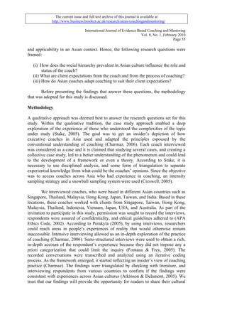 The current issue and full text archive of this journal is available at
             http://www.business.brookes.ac.uk/research/areas/coachingandmentoring/

                                  International Journal of Evidence Based Coaching and Mentoring
                                                                      Vol. 8, No. 1, February 2010
                                                                                           Page 55

and applicability in an Asian context. Hence, the following research questions were
framed:

   (i) How does the social hierarchy prevalent in Asian culture influence the role and
         status of the coach?
   (ii) What are client expectations from the coach and from the process of coaching?
   (iii) How do Asian coaches adapt coaching to suit their client expectations?

       Before presenting the findings that answer these questions, the methodology
that was adopted for this study is discussed.

Methodology

A qualitative approach was deemed best to answer the research questions set for this
study. Within the qualitative tradition, the case study approach enabled a deep
exploration of the experience of those who understood the complexities of the topic
under study (Stake, 2005). The goal was to get an insider’s depiction of how
executive coaches in Asia used and adapted the principles espoused by the
conventional understanding of coaching (Charmaz, 2006). Each coach interviewed
was considered as a case and it is claimed that studying several cases, and creating a
collective case study, led to a better understanding of the phenomenon and could lead
to the development of a framework or even a theory. According to Stake, it is
necessary to use disciplined analysis, and some form of triangulation to separate
experiential knowledge from what could be the coaches’ opinions. Since the objective
was to access coaches across Asia who had experience in coaching, an intensity
sampling strategy and a snowball sampling system were used (Creswell, 2005).

        We interviewed coaches, who were based in different Asian countries such as
Singapore, Thailand, Malaysia, Hong Kong, Japan, Taiwan, and India. Based in these
locations, these coaches worked with clients from Singapore, Taiwan, Hong Kong,
Malaysia, Thailand, Indonesia, Vietnam, Japan, USA, and Australia. As part of the
invitation to participate in this study, permission was sought to record the interviews,
respondents were assured of confidentiality, and ethical guidelines adhered to (APA
Ethics Code, 2002). According to Perakyla (2005), by using interviews, researchers
could reach areas in people’s experiences of reality that would otherwise remain
inaccessible. Intensive interviewing allowed us an in-depth exploration of the practice
of coaching (Charmaz, 2006). Semi-structured interviews were used to obtain a rich,
in-depth account of the respondent’s experience because they did not impose any a
priori categorization that could limit the inquiry (Fontana & Frey, 2005). The
recorded conversations were transcribed and analyzed using an iterative coding
process. As the framework emerged, it started reflecting an insider’s view of coaching
practice (Charmaz). The findings were triangulated by checking with literature, and
interviewing respondents from various countries to confirm if the findings were
consistent with experiences across Asian cultures (Atkinson & Delamont, 2005). We
trust that our findings will provide the opportunity for readers to share their cultural
 
