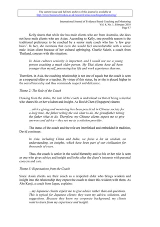 The current issue and full text archive of this journal is available at
              http://www.business.brookes.ac.uk/research/areas/coachingandmentoring/

                                   International Journal of Evidence Based Coaching and Mentoring
                                                                       Vol. 8, No. 1, February 2010
                                                                                            Page 57

        Kelly shares that while she has male clients who are from Australia, she does
not have male clients who are Asian. According to Kelly, one possible reason is the
traditional preference to be coached by a senior male coach who has ‘a few grey
hairs’. In fact, she mentions that even she would feel uncomfortable with a senior
male Asian client because of her cultural upbringing. Charlie Sukrit, a coach from
Thailand, concurs with this situation:

       In Asian cultures seniority is important, and I would not see a young
       person coaching a much older person. My Thai clients have all been
       younger than myself, possessing less life and work experience than me.

Therefore, in Asia, the coaching relationship is not one of equals but the coach is seen
as a respected elder or a teacher. By virtue of this status, he or she is placed higher in
the social hierarchy and thus commands respect and deference.

Theme 2: The Role of the Coach

Flowing from the status, the role of the coach is understood as that of being a mentor
who shares his or her wisdom and insight. As David Chen (Singapore) shares:

       …advice giving and mentoring has been practiced in Chinese society for
       a long time, the father telling the son what to do, the grandfather telling
       the father what to do. Therefore, my Chinese clients expect me to give
       answers and advice – they see me as a solution provider.

       The status of the coach and the role are interlinked and embedded in tradition,
David continues:

       In Asia, including China and India, we focus a lot on wisdom, on
       understanding, on insights, which have been part of our civilization for
       thousands of years.

       Thus, the coach is senior in the social hierarchy and so his or her role is seen
as one who gives advice and insight and looks after the client’s interests with parental
concern and care.

Theme 3: Expectations from the Coach

Since Asian clients see their coach as a respected elder who brings wisdom and
insight into the relationship they expect the coach to share this wisdom with them. As
Abe Kenji, a coach from Japan, explains:

       …my Japanese clients expect me to give advice rather than ask questions.
       This is typical for Japanese clients; they want my advice, solutions, and
       suggestions. Because they know my corporate background, my clients
       want to learn from my experience and insight.
 