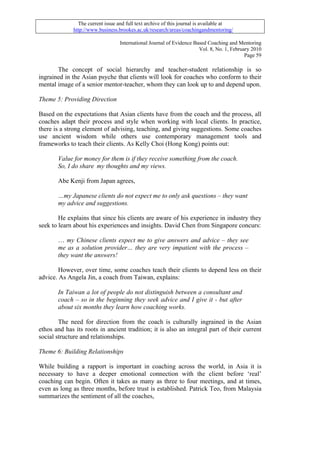 The current issue and full text archive of this journal is available at
              http://www.business.brookes.ac.uk/research/areas/coachingandmentoring/

                                   International Journal of Evidence Based Coaching and Mentoring
                                                                       Vol. 8, No. 1, February 2010
                                                                                            Page 59

       The concept of social hierarchy and teacher-student relationship is so
ingrained in the Asian psyche that clients will look for coaches who conform to their
mental image of a senior mentor-teacher, whom they can look up to and depend upon.

Theme 5: Providing Direction

Based on the expectations that Asian clients have from the coach and the process, all
coaches adapt their process and style when working with local clients. In practice,
there is a strong element of advising, teaching, and giving suggestions. Some coaches
use ancient wisdom while others use contemporary management tools and
frameworks to teach their clients. As Kelly Choi (Hong Kong) points out:

       Value for money for them is if they receive something from the coach.
       So, I do share my thoughts and my views.

       Abe Kenji from Japan agrees,

       …my Japanese clients do not expect me to only ask questions – they want
       my advice and suggestions.

        He explains that since his clients are aware of his experience in industry they
seek to learn about his experiences and insights. David Chen from Singapore concurs:

       … my Chinese clients expect me to give answers and advice – they see
       me as a solution provider… they are very impatient with the process –
       they want the answers!

        However, over time, some coaches teach their clients to depend less on their
advice. As Angela Jin, a coach from Taiwan, explains:

       In Taiwan a lot of people do not distinguish between a consultant and
       coach – so in the beginning they seek advice and I give it - but after
       about six months they learn how coaching works.

        The need for direction from the coach is culturally ingrained in the Asian
ethos and has its roots in ancient tradition; it is also an integral part of their current
social structure and relationships.

Theme 6: Building Relationships

While building a rapport is important in coaching across the world, in Asia it is
necessary to have a deeper emotional connection with the client before ‘real’
coaching can begin. Often it takes as many as three to four meetings, and at times,
even as long as three months, before trust is established. Patrick Teo, from Malaysia
summarizes the sentiment of all the coaches,
 