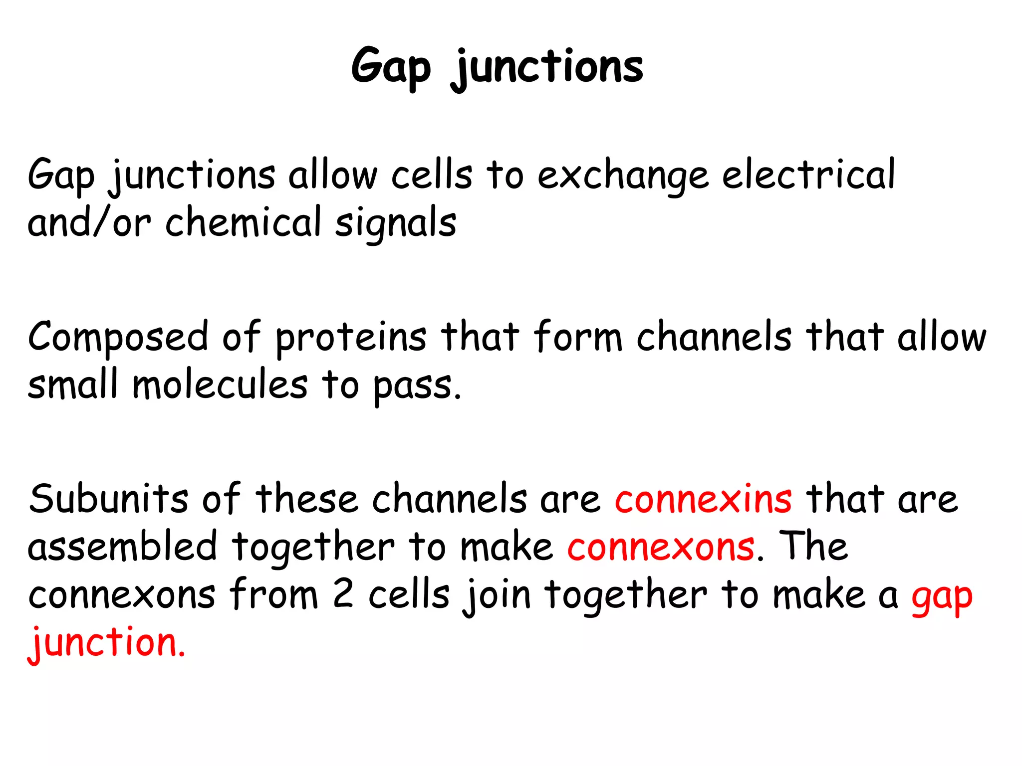 Gap junctions
Gap junctions allow cells to exchange electrical
and/or chemical signals
Composed of proteins that form channels that allow
small molecules to pass.
Subunits of these channels are connexins that are
assembled together to make connexons. The
connexons from 2 cells join together to make a gap
junction.
 