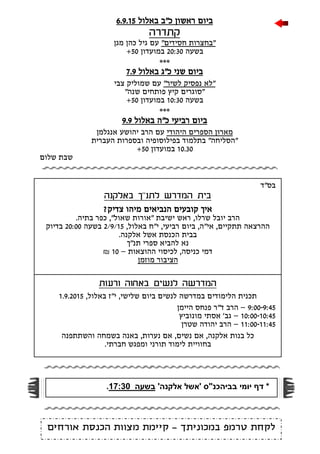 ‫בס"ד‬
‫באלקנה‬ ‫לתנ"ך‬ ‫המדרש‬ ‫בית‬
?‫צדיק‬ ‫מיהו‬ ‫הנביאים‬ ‫קובעים‬ ‫איך‬
‫שרלו‬ ‫יובל‬ ‫הרב‬,‫בתיה‬ ‫כפר‬ ,"‫שאול‬ ‫"אורות‬ ‫ישיבת‬ ‫ראש‬.
"‫י‬ ,‫רביעי‬ ‫ביום‬ ,‫אי"ה‬ ,‫תתקיים‬ ‫ההרצאה‬,‫באלול‬ ‫ח‬2/9/15‫בשעה‬20:00‫בדיוק‬
.‫אלקנה‬ ‫אשל‬ ‫הכנסת‬ ‫בבית‬
‫תנ"ך‬ ‫ספרי‬ ‫להביא‬ ‫נא‬
‫ההוצאות‬ ‫לכיסוי‬ ,‫כניסה‬ ‫דמי‬–10₪
‫מוזמן‬ ‫הציבור‬
‫ורעות‬ ‫באחוה‬ ‫לנשים‬ ‫המדרשה‬
,‫שלישי‬ ‫ביום‬ ‫לנשים‬ ‫במדרשה‬ ‫הלימודים‬ ‫תכנית‬,‫באלול‬ ‫י"ז‬1.9.2015
9:00-9:45–‫היימן‬ ‫פנחס‬ ‫ד"ר‬ ‫הרב‬
10:00-10:45–‫מונוביץ‬ ‫אסתי‬ '‫גב‬
11:00-11:45–‫שטרן‬ ‫יהודה‬ ‫הרב‬
,‫נערות‬ ‫אם‬ ,‫נשים‬ ‫אם‬ ,‫אלקנה‬ ‫בנות‬ ‫כל‬‫והשתתפנה‬ ‫בשמחה‬ ‫באנה‬
‫ב‬‫ח‬‫לימוד‬ ‫וויית‬.‫חברתי‬ ‫ומפגש‬ ‫תורני‬
‫ראשון‬ ‫ביום‬‫כ"ב‬‫ב‬‫אלול‬6.9.15
‫קתדרה‬
"‫חסידים‬ ‫"בחצרות‬‫מגן‬ ‫כהן‬ ‫גיל‬ ‫עם‬
‫בשעה‬20:30‫במועדון‬50+
***
‫שני‬ ‫ביום‬‫כ"ג‬‫ב‬‫אלול‬7.9
"‫לשיר‬ ‫נפסיק‬ ‫לא‬"‫צבי‬ ‫שמוליק‬ ‫עם‬
"‫שנה‬ ‫פותחים‬ ‫קיץ‬ ‫"סוגרים‬
‫בשעה‬10:30‫במועדון‬50+
***
‫רביעי‬ ‫ביום‬‫באלול‬ ‫כ"ה‬9.9
‫היהודי‬ ‫הספרים‬ ‫מארון‬‫יה‬ ‫הרב‬ ‫עם‬‫ו‬‫ש‬‫אנגלמן‬ ‫ע‬
‫העברית‬ ‫ובספרות‬ ‫בפילוסופיה‬ ‫בתלמוד‬ "‫"הסליחה‬
10.30‫במועדון‬50+
‫שלום‬ ‫שבת‬
‫במכוניתך‬ ‫טרמפ‬ ‫לקחת‬-‫קיימת‬‫אורחים‬ ‫הכנסת‬ ‫מצוות‬
*‫ב‬ ‫יומי‬ ‫דף‬' ‫ביהכנ"ס‬‫אשל‬'‫אלקנה‬‫בשעה‬:3071.
 
