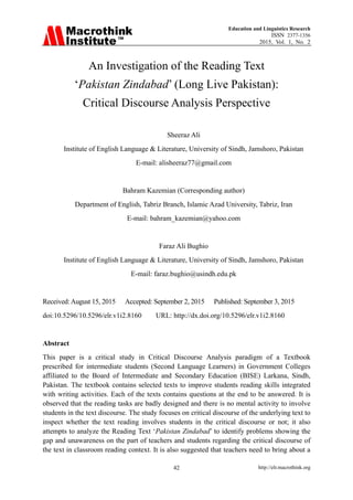 Education and Linguistics Research
ISSN 2377-1356
2015, Vol. 1, No. 2
http://elr.macrothink.org42
An Investigation of the Reading Text
‘Pakistan Zindabad’ (Long Live Pakistan):
Critical Discourse Analysis Perspective
Sheeraz Ali
Institute of English Language & Literature, University of Sindh, Jamshoro, Pakistan
E-mail: alisheeraz77@gmail.com
Bahram Kazemian (Corresponding author)
Department of English, Tabriz Branch, Islamic Azad University, Tabriz, Iran
E-mail: bahram_kazemian@yahoo.com
Faraz Ali Bughio
Institute of English Language & Literature, University of Sindh, Jamshoro, Pakistan
E-mail: faraz.bughio@usindh.edu.pk
Received:August 15, 2015 Accepted: September 2, 2015 Published: September 3, 2015
doi:10.5296/10.5296/elr.v1i2.8160 URL: http://dx.doi.org/10.5296/elr.v1i2.8160
Abstract
This paper is a critical study in Critical Discourse Analysis paradigm of a Textbook
prescribed for intermediate students (Second Language Learners) in Government Colleges
affiliated to the Board of Intermediate and Secondary Education (BISE) Larkana, Sindh,
Pakistan. The textbook contains selected texts to improve students reading skills integrated
with writing activities. Each of the texts contains questions at the end to be answered. It is
observed that the reading tasks are badly designed and there is no mental activity to involve
students in the text discourse. The study focuses on critical discourse of the underlying text to
inspect whether the text reading involves students in the critical discourse or not; it also
attempts to analyze the Reading Text ‘Pakistan Zindabad’ to identify problems showing the
gap and unawareness on the part of teachers and students regarding the critical discourse of
the text in classroom reading context. It is also suggested that teachers need to bring about a
 