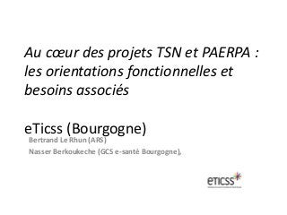 Au cœur des projets TSN et PAERPA :
les orientations fonctionnelles et
besoins associés
eTicss (Bourgogne)
Bertrand Le Rhun (ARS)
Nasser Berkoukeche (GCS e-santé Bourgogne),
 