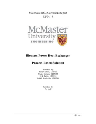 1 | P a g e
Materials 4D03 Corrosion Report
12/04/14
Biomass Power Heat Exchanger
Process-Based Solution
Submitted by:
Jesse Carreau, 1219430
Carlos Orellana, 1213642
Eryk Taylor, 1220016
Patrick Fondevilla, 1213786
Submitted to:
Dr. Noël
 