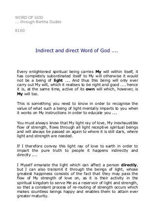 WORD OF GOD
... through Bertha Dudde
8160
Indirect and direct Word of God ....
Every enlightened spiritual being carries My will within itself, it
has completely subordinated itself to My will otherwise it would
not be a being of light .... And thus this being will only ever
carry out My will, which it realises to be right and good .... hence
it is, at the same time, active of its own will which, however, is
My will too.
This is something you need to know in order to recognise the
value of what such a being of light mentally imparts to you when
it works on My instructions in order to educate you ....
You must always know that My light ray of love, My inexhaustible
flow of strength, flows through all light receptive spiritual beings
and will always be passed on again to where it is still dark, where
light and strength are needed.
If I therefore convey this light ray of love to earth in order to
impart the pure truth to people it happens indirectly and
directly ....
I Myself emanate the light which can affect a person directly,
but I can also transmit it through the beings of light, whose
greatest happiness consists of the fact that they may pass the
flow of My strength of love on, as it is their activity in the
spiritual kingdom to serve Me as a reservoir of light and strength,
so that a constant process of re-routing of strength occurs which
makes countless beings happy and enables them to attain ever
greater maturity.
 