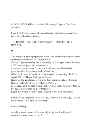 8/16/16, 3:29 PMThe Case for Enhancing People - The New
Atlantis
Page 1 of 21http://www.thenewatlantis.com/publications/the-
case-for-enhancing-people
| BLOGS | BOOKS | CONTACT | SUBSCRIBE |
DONATE
D
The essays in this symposium were first delivered at the second
conference in the series “Stuck with
Virtue.” Sponsored by the University of Chicago’s New Science
of Virtues project, this conference
examined the various Cartesian, Lockean, and Darwinian
premises that help shape and inform the
ethics and ethos of modern technological democracy. Held in
April 2011 at Berry College in Rome,
Georgia, the conference featured four main speakers: Ronald
Bailey (below), Charles T. Rubin, Patrick
J. Deneen, and Robert P. Kraynak, with responses to Mr. Bailey
by Benjamin Storey and to Professor
Rubin by Adam Keiper (here joined by Ari N. Schulman).
See also the response to this essay, “Liberation Biology, Lost in
the Cosmos,” by Benjamin Storey.
Ronald Bailey
oes the enhancement of human physical and intellectual
capacities undermine virtue?
 