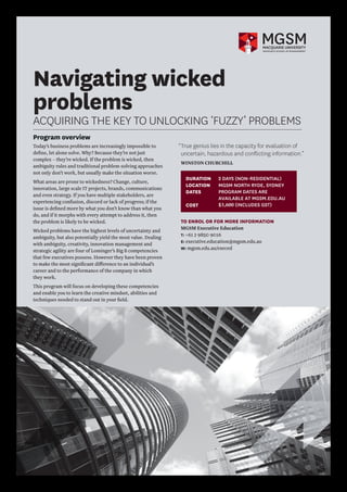 Navigating wicked
problems
ACQUIRING THE KEY TO UNLOCKING ‘FUZZY’ PROBLEMS
Program overview
Today’s business problems are increasingly impossible to
define, let alone solve. Why? Because they’re not just
complex – they’re wicked. If the problem is wicked, then
ambiguity rules and traditional problem-solving approaches
not only don’t work, but usually make the situation worse.
What areas are prone to wickedness? Change, culture,
innovation, large scale IT projects, brands, communications
and even strategy. If you have multiple stakeholders, are
experiencing confusion, discord or lack of progress; if the
issue is defined more by what you don’t know than what you
do, and if it morphs with every attempt to address it, then
the problem is likely to be wicked.
Wicked problems have the highest levels of uncertainty and
ambiguity, but also potentially yield the most value. Dealing
with ambiguity, creativity, innovation management and
strategic agility are four of Lominger’s Big 8 competencies
that few executives possess. However they have been proven
to make the most significant difference to an individual’s
career and to the performance of the company in which
they work.
This program will focus on developing these competencies
and enable you to learn the creative mindset, abilities and
techniques needed to stand out in your field.
TO ENROL OR FOR MORE INFORMATION
MGSM Executive Education
T: +61 2 9850 9016
E: executive.education@mgsm.edu.au
W: mgsm.edu.au/execed
“True genius lies in the capacity for evaluation of
uncertain, hazardous and conflicting information.”
WINSTON CHURCHILL
DURATION	 2 DAYS (NON-RESIDENTIAL)
LOCATION	
DATES 					
COST 	
MGSM NORTH RYDE, SYDNEY
PROGRAM DATES ARE
AVAILABLE AT MGSM.EDU.AU
$3,600 (INCLUDES GST)
 