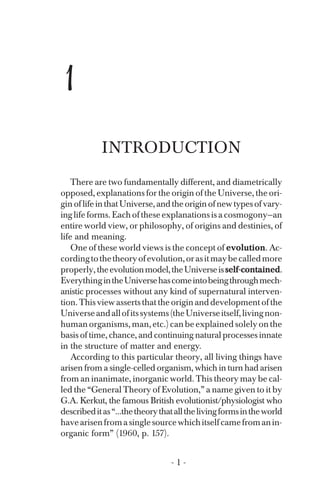 1
INTRODUCTION
There are two fundamentally different, and diametrically
opposed, explanations for the origin of the Universe, the ori­
gin oflifeinthatUniverse,andtheoriginofnewtypesofvary­
inglife forms. Each of these explanations is a cosmogony—an
entire world view, or philosophy, of origins and destinies, of
life and meaning.
One of these world views is the concept of evolution. Ac-
cordingtothetheoryofevolution,orasitmaybecalledmore
properly,theevolutionmodel,theUniverseisself-contained.
EverythingintheUniversehascomeintobeingthroughmech­
anistic processes without any kind of supernatural interven­
tion. This view asserts that the origin and development of the
Universeandallofitssystems(theUniverseitself,livingnon­
human organisms, man, etc.) can be explained solely on the
basis of time, chance, and continuing natural processes innate
in the structure of matter and energy.
According to this particular theory, all living things have
arisen from a single-celled organism, which in turn had arisen
from an inanimate, inorganic world. This theory may be cal­
led the “General Theory of Evolution,” a name given to it by
G.A. Kerkut, the famous British evolutionist/physiologist who
describeditas“...thetheorythatallthelivingformsintheworld
havearisenfromasinglesourcewhichitselfcamefromanin­
organic form” (1960, p. 157).
- 1 ­
 