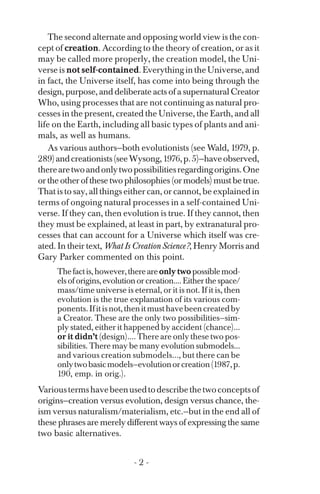 The second alternate and opposing world view is the con­
cept of creation. According to the theory of creation, or as it
may be called more properly, the creation model, the Uni­
verseis not self-contained.EverythingintheUniverse,and
in fact, the Universe itself, has come into being through the
design, purpose, and deliberate acts of a supernatural Creator
Who, using processes that are not continuing as natural pro­
cesses in the present, created the Universe, the Earth, and all
life on the Earth, including all basic types of plants and ani­
mals, as well as humans.
As various authors—both evolutionists (see Wald, 1979, p.
289)andcreationists(seeWysong,1976,p.5)—haveobserved,
therearetwoandonlytwopossibilitiesregardingorigins.One
or the other of these two philosophies (or models) must be true.
That is to say, all things either can, or cannot, be explained in
terms of ongoing natural processes in a self-contained Uni­
verse. If they can, then evolution is true. If they cannot, then
they must be explained, at least in part, by extranatural pro­
cesses that can account for a Universe which itself was cre­
ated. In their text, What Is Creation Science?, Henry Morris and
Gary Parker commented on this point.
Thefactis,however,thereareonly twopossiblemod­
elsoforigins,evolutionorcreation....Eitherthespace/
mass/time universe is eternal, or it is not. If it is, then
evolution is the true explanation of its various com­
ponents.Ifitisnot,thenitmusthavebeencreatedby
a Creator. These are the only two possibilities—sim-
ply stated, either it happened by accident (chance)...
or it didn’t (design).... There are only these two pos­
sibilities. There may be many evolution submodels...
and various creation submodels..., but there can be
onlytwobasicmodels—evolutionorcreation(1987,p.
190, emp. in orig.).
Varioustermshavebeenusedtodescribethetwoconceptsof
origins—creation versus evolution, design versus chance, the­
ism versus naturalism/materialism, etc.—but in the end all of
these phrases are merely different ways of expressing the same
two basic alternatives.
- 2 ­
 