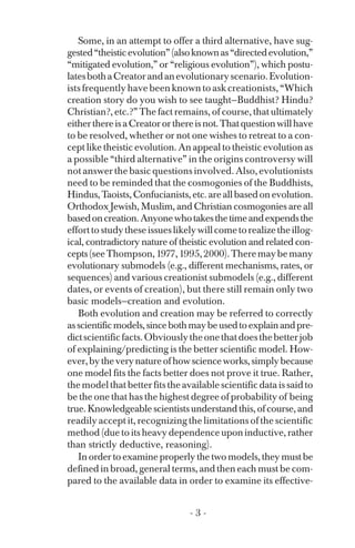 Some, in an attempt to offer a third alternative, have sug­
gested“theisticevolution”(alsoknownas“directedevolution,”
“mitigated evolution,” or “religious evolution”), which postu­
latesbothaCreatorandanevolutionaryscenario.Evolution­
ists frequently have been known to ask creationists, “Which
creation story do you wish to see taught—Buddhist? Hindu?
Christian?, etc.?” The fact remains, of course, that ultimately
eitherthereisaCreatororthereisnot.Thatquestionwillhave
to be resolved, whether or not one wishes to retreat to a con­
cept like theistic evolution. An appeal to theistic evolution as
a possible “third alternative” in the origins controversy will
not answer the basic questions involved. Also, evolutionists
need to be reminded that the cosmogonies of the Buddhists,
Hindus,Taoists,Confucianists,etc.areallbasedonevolution.
Orthodox Jewish, Muslim, and Christian cosmogonies are all
basedoncreation.Anyonewhotakesthetimeandexpendsthe
efforttostudytheseissueslikelywillcometorealizetheillog­
ical, contradictory nature of theistic evolution and related con­
cepts(seeThompson,1977,1995,2000).Theremaybemany
evolutionary submodels (e.g., different mechanisms, rates, or
sequences) and various creationist submodels (e.g., different
dates, or events of creation), but there still remain only two
basic models—creation and evolution.
Both evolution and creation may be referred to correctly
asscientificmodels,sincebothmaybeusedtoexplainandpre­
dictscientificfacts.Obviouslytheonethatdoesthebetterjob
of explaining/predicting is the better scientific model. How­
ever,bytheverynatureofhowscienceworks,simplybecause
one model fits the facts better does not prove it true. Rather,
the model that better fits the available scientific data is said to
be the one that has the highest degree of probability of being
true.Knowledgeablescientistsunderstandthis,ofcourse,and
readily accept it, recognizing the limitations of the scientific
method (due to its heavy dependence upon inductive, rather
than strictly deductive, reasoning).
In order to examine properly the two models, they must be
defined in broad, general terms, and then each must be com­
pared to the available data in order to examine its effective-
- 3 ­
 