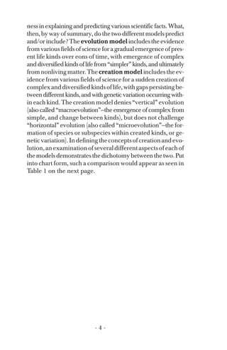 nessinexplainingandpredictingvariousscientificfacts.What,
then, by way of summary, do the two different models predict
and/or include? The evolution model includes the evidence
from various fields of science for a gradual emergence of pres­
ent life kinds over eons of time, with emergence of complex
anddiversifiedkindsoflifefrom“simpler”kinds,andultimately
fromnonlivingmatter.The creation modelincludestheev­
idence from various fields of science for a sudden creation of
complexanddiversifiedkindsoflife,withgapspersistingbe­
tweendifferentkinds,andwithgeneticvariationoccurringwith­
in each kind. The creation model denies “vertical” evolution
(also called “macroevolution”—the emergence of complex from
simple, and change between kinds), but does not challenge
“horizontal” evolution (also called “microevolution”—the for­
mation of species or subspecies within created kinds, or ge­
neticvariation).Indefiningtheconceptsofcreationandevo­
lution,anexaminationofseveraldifferentaspectsofeachof
the models demonstrates the dichotomy between the two. Put
into chart form, such a comparison would appear as seen in
Table 1 on the next page.
- 4 ­
 