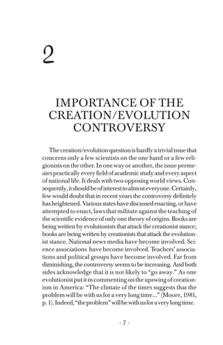 2
IMPORTANCE OF THE
CREATION/EVOLUTION
CONTROVERSY
Thecreation/evolutionquestionishardlyatrivialissuethat
concerns only a few scientists on the one hand or a few reli­
gionists on the other. In one way or another, the issue perme­
atespracticallyeveryfieldofacademicstudyandeveryaspect
of national life. It deals with two opposing world views. Con­
sequently,itshouldbeofinteresttoalmosteveryone.Certainly,
few would doubt that in recent years the controversy definitely
hasheightened.Variousstateshavediscussedenacting,orhave
attempted to enact, laws that militate against the teaching of
thescientificevidenceofonlyonetheoryoforigins.Booksare
being written by evolutionists that attack the creationist stance;
books are being written by creationists that attack the evolution­
ist stance. National news media have become involved. Sci­
ence associations have become involved. Teachers’ associa­
tions and political groups have become involved. Far from
diminishing, the controversy seems to be increasing. And both
sides acknowledge that it is not likely to “go away.” As one
evolutionistputitincommentingontheupswingofcreation­
ism in America: “The climate of the times suggests that the
problem will be with us for a very long time...” (Moore, 1981,
p.1).Indeed,“theproblem”willbewithusforaverylongtime.
- 7 ­
 