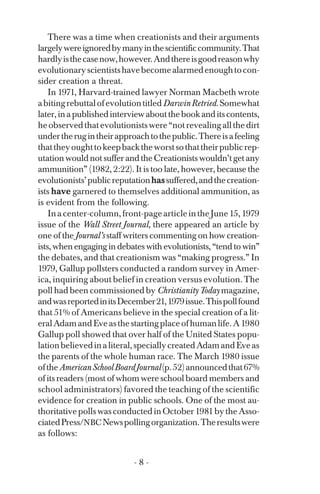 There was a time when creationists and their arguments
largelywereignoredbymanyinthescientificcommunity.That
hardlyisthecasenow,however.Andthereisgoodreasonwhy
evolutionaryscientistshavebecomealarmedenoughtocon­
sider creation a threat.
In 1971, Harvard-trained lawyer Norman Macbeth wrote
abitingrebuttalofevolutiontitledDarwinRetried.Somewhat
later,inapublishedinterviewaboutthebookanditscontents,
heobservedthatevolutionistswere“notrevealingallthedirt
undertherugintheirapproachtothepublic.Thereisafeeling
thattheyoughttokeepbacktheworstsothattheirpublicrep­
utation would not suffer and the Creationists wouldn’t get any
ammunition” (1982, 2:22). It is too late, however, because the
evolutionists’publicreputationhassuffered,andthecreation­
ists have garnered to themselves additional ammunition, as
is evident from the following.
Inacenter-column,front-pagearticleintheJune15,1979
issue of the Wall Street Journal, there appeared an article by
one of the Journal’s staff writers commenting on how creation­
ists, when engaging in debates with evolutionists, “tend to win”
the debates, and that creationism was “making progress.” In
1979, Gallup pollsters conducted a random survey in Amer­
ica, inquiring about belief in creation versus evolution. The
poll had been commissioned by Christianity Today magazine,
andwasreportedinitsDecember21,1979issue.Thispollfound
that 51% of Americans believe in the special creation of a lit­
eralAdamandEveasthestartingplaceofhumanlife.A1980
Gallup poll showed that over half of the United States popu­
lationbelievedinaliteral,speciallycreatedAdamandEveas
the parents of the whole human race. The March 1980 issue
oftheAmericanSchoolBoardJournal(p.52)announcedthat67%
of its readers (most of whom were school board members and
school administrators) favored the teaching of the scientific
evidence for creation in public schools. One of the most au­
thoritativepollswasconductedinOctober1981bytheAsso­
ciatedPress/NBCNewspollingorganization.Theresultswere
as follows:
- 8 ­
 