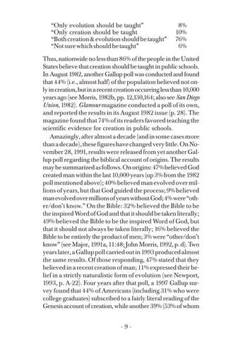 “Only evolution should be taught” 8%
“Only creation should be taught 10%
“Bothcreation&evolutionshouldbetaught” 76%
“Notsurewhichshouldbetaught” 6%
Thus,nationwidenolessthan86%ofthepeopleintheUnited
Statesbelievethatcreationshouldbetaughtinpublicschools.
In August 1982, another Gallup poll was conducted and found
that 44% (i.e., almost half) of the population believed not on­
lyincreation,butinarecentcreationoccurringlessthan10,000
years ago (see Morris, 1982b, pp. 12,130,164; also see San Diego
Union, 1982). Glamour magazine conducted a poll of its own,
and reported the results in its August 1982 issue (p. 28). The
magazine found that 74% of its readers favored teaching the
scientific evidence for creation in public schools.
Amazingly,afteralmostadecade(andinsomecasesmore
thanadecade),thesefigureshavechangedverylittle.OnNo­
vember 28, 1991, results were released from yet another Gal­
lup poll regarding the biblical account of origins. The results
maybesummarizedasfollows.Onorigins:47%believedGod
createdmanwithinthelast10,000years(up3%fromthe1982
pollmentionedabove);40%believedmanevolvedovermil­
lions of years, but that God guided the process; 9% believed
manevolvedovermillionsofyearswithoutGod;4%were“oth-
er/don’t know.” On the Bible: 32% believed the Bible to be
theinspiredWordofGodandthatitshouldbetakenliterally;
49% believed the Bible to be the inspired Word of God, but
that it should not always be taken literally; 16% believed the
Bible to be entirely the product of men; 3% were “other/don’t
know” (see Major, 1991a, 11:48; John Morris, 1992, p. d). Two
yearslater,aGalluppollcarriedoutin1993producedalmost
the same results. Of those responding, 47% stated that they
believed in a recent creation of man; 11% expressed their be­
lief in a strictly naturalistic form of evolution (see Newport,
1993, p. A-22). Four years after that poll, a 1997 Gallup sur­
vey found that 44% of Americans (including 31% who were
college graduates) subscribed to a fairly literal reading of the
Genesis account of creation, while another 39% (53% of whom
- 9 ­
 