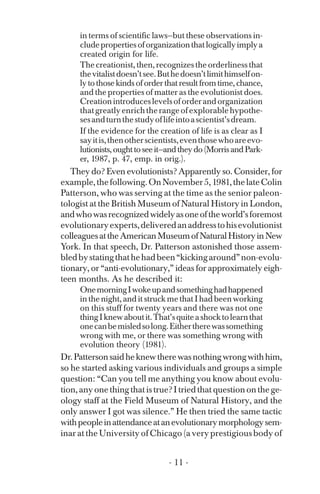 in terms of scientific laws—but these observations in­
cludepropertiesoforganizationthatlogicallyimplya
created origin for life.
The creationist, then, recognizes the orderliness that
thevitalistdoesn’tsee.Buthedoesn’tlimithimselfon­
ly to those kinds of order that result from time, chance,
and the properties of matter as the evolutionist does.
Creationintroduceslevelsoforderandorganization
thatgreatlyenrichtherangeofexplorablehypothe­
sesandturnthestudyoflifeintoascientist’sdream.
If the evidence for the creation of life is as clear as I
sayitis,thenotherscientists,eventhosewhoareevo­
lutionists,oughttoseeit—andtheydo(MorrisandPark­
er, 1987, p. 47, emp. in orig.).
They do? Even evolutionists? Apparently so. Consider, for
example,thefollowing.OnNovember5,1981,thelateColin
Patterson, who was serving at the time as the senior paleon­
tologist at the British Museum of Natural History in London,
andwhowasrecognizedwidelyasoneoftheworld’sforemost
evolutionaryexperts,deliveredanaddresstohisevolutionist
colleaguesattheAmericanMuseumofNaturalHistoryinNew
York. In that speech, Dr. Patterson astonished those assem­
bledbystatingthathehadbeen“kickingaround”non-evolu-
tionary, or “anti-evolutionary,” ideas for approximately eigh­
teen months. As he described it:
OnemorningIwokeupandsomethinghadhappened
in the night, and it struck me that I had been working
on this stuff for twenty years and there was not one
thingIknewaboutit.That’squiteashocktolearnthat
onecanbemisledsolong.Eithertherewassomething
wrong with me, or there was something wrong with
evolution theory (1981).
Dr.Pattersonsaidheknewtherewasnothingwrongwithhim,
so he started asking various individuals and groups a simple
question: “Can you tell me anything you know about evolu­
tion, any one thing that is true? I tried that question on the ge­
ology staff at the Field Museum of Natural History, and the
only answer I got was silence.” He then tried the same tactic
withpeopleinattendanceatanevolutionarymorphologysem­
inar at the University of Chicago (a very prestigious body of
- 11 ­
 