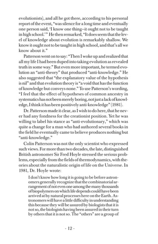 evolutionists), and all he got there, according to his personal
reportoftheevent,“wassilenceforalongtimeandeventually
one person said, ‘I know one thing—it ought not to be taught
inhighschool.’” Hethenremarked,“Itdoesseemthatthelev­
el of knowledge about evolution is remarkably shallow. We
knowitoughtnottobetaughtinhighschool,andthat’sallwe
know about it.”
Pattersonwentontosay:“ThenIwokeupandrealizedthat
allmylifeIhadbeendupedintotakingevolutionasrevealed
truth in some way.” But even more important, he termed evo­
lution an “anti-theory” that produced “anti-knowledge.” He
also suggested that “the explanatory value of the hypothesis
isnil”andthatevolutiontheoryis“avoidthathasthefunction
of knowledge but conveys none.” To use Patterson’s wording,
“I feel that the effect of hypotheses of common ancestry in
systematicshasnotbeenmerelyboring,notjustalackofknowl­
edge,Ithinkithasbeenpositivelyanti-knowledge”(1981).
Dr.Pattersonmadeitclear,asIwishtodohere,thathenev­
er had any fondness for the creationist position. Yet he was
willing to label his stance as “anti-evolutionary,” which was
quite a change for a man who had authored several books in
the field he eventually came to believe produces nothing but
“anti-knowledge.”
Colin Patterson was not the only scientist who expressed
suchviews.Formorethantwodecades,thelate,distinguished
British astronomer Sir Fred Hoyle stressed the serious prob­
lems,especiallyfromthefieldsofthermodynamics,withthe­
ories about the naturalistic origin of life on the Universe. In
1981, Dr. Hoyle wrote:
I don’t know how long it is going to be before astron­
omersgenerallyrecognizethatthecombinatorialar­
rangementofnotevenoneamongthemanythousands
ofbiopolymersonwhichlifedependscouldhavebeen
arrivedatbynaturalprocesseshereontheEarth.As­
tronomerswillhavealittledifficultyinunderstanding
thisbecausetheywillbeassuredbybiologiststhatitis
notso,thebiologistshavingbeenassuredintheirturn
by others that it is not so. The “others” are a group of
- 12 ­
 