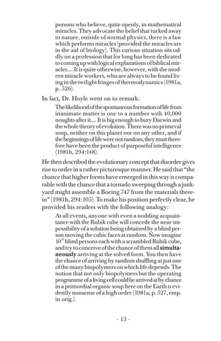 persons who believe, quite openly, in mathematical
miracles. They advocate the belief that tucked away
in nature, outside of normal physics, there is a law
which performs miracles (provided the miracles are
in the aid of biology). This curious situation sits od­
dly on a profession that for long has been dedicated
tocomingupwithlogicalexplanationsofbiblicalmir­
acles.... It is quite otherwise, however, with the mod­
ern miracle workers, who are always to be found liv­
inginthetwilightfringesofthermodynamics(1981a,
p. 526).
In fact, Dr. Hoyle went on to remark:
Thelikelihoodofthespontaneousformationoflifefrom
inanimate matter is one to a number with 40,000
noughts after it.... It is big enough to bury Darwin and
thewholetheoryofevolution.Therewasnoprimeval
soup, neither on this planet nor on any other, and if
thebeginningsoflifewerenotrandom,theymustthere­
fore have been the product of purposeful intelligence
(1981b, 294:148).
Hethendescribedtheevolutionaryconceptthatdisordergives
risetoorderinaratherpicturesquemanner.Hesaidthat“the
chancethathigherformshaveemergedinthiswayiscompa­
rable with the chance that a tornado sweeping through a junk­
yard might assemble a Boeing 747 from the materials there­
in” (1981b, 294:105). To make his position perfectly clear, he
provided his readers with the following analogy:
10
At all events, anyone with even a nodding acquain­
tance with the Rubik cube will concede the near-im-
possibilityofasolutionbeingobtainedbyablindper­
son moving the cubic faces at random. Now imagine
50
blind persons each with a scrambled Rubik cube,
andtrytoconceiveofthechanceofthemallsimulta­
neously arriving at the solved form. You then have
the chance of arriving by random shuffling at just one
ofthemanybiopolymersonwhichlifedepends.The
notion that not only biopolymers but the operating
programmeofalivingcellcouldbearrivedatbychance
in a primordial organic soup here on the Earth is evi­
dently nonsense of a high order (1981a, p. 527, emp.
in orig.).
- 13 ­
 