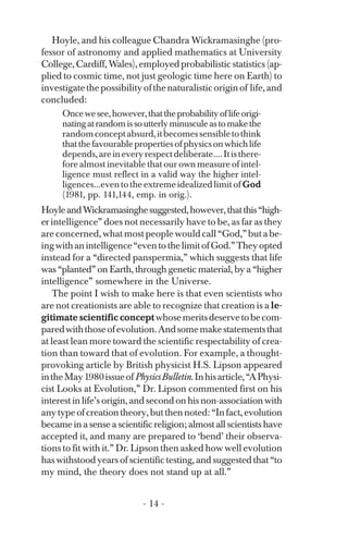 Hoyle, and his colleague Chandra Wickramasinghe (pro­
fessor of astronomy and applied mathematics at University
College, Cardiff, Wales), employed probabilistic statistics (ap­
plied to cosmic time, not just geologic time here on Earth) to
investigatethepossibilityofthenaturalisticoriginof life,and
concluded:
Oncewesee,however,thattheprobabilityoflifeorigi­
natingatrandomissoutterlyminusculeastomakethe
randomconceptabsurd,itbecomessensibletothink
thatthefavourablepropertiesofphysicsonwhichlife
depends,areineveryrespectdeliberate....Itisthere­
fore almost inevitable that our own measure of intel­
ligence must reflect in a valid way the higher intel-
ligences...eventotheextremeidealizedlimit ofGod
(1981, pp. 141,144, emp. in orig.).
HoyleandWickramasinghesuggested,however,thatthis“high­
erintelligence” does not necessarily have to be, as far as they
areconcerned,whatmostpeoplewouldcall“God,”butabe­
ingwithanintelligence“eventothelimitofGod.”Theyopted
instead for a “directed panspermia,” which suggests that life
was “planted” on Earth, through genetic material, by a “higher
intelligence” somewhere in the Universe.
The point I wish to make here is that even scientists who
are not creationists are able to recognize that creation is a le­
gitimate scientific conceptwhosemeritsdeservetobecom­
paredwiththoseofevolution.Andsomemakestatementsthat
at least lean more toward the scientific respectability of crea­
tion than toward that of evolution. For example, a thought-
provoking article by British physicist H.S. Lipson appeared
intheMay1980issueofPhysicsBulletin.Inhisarticle,“APhysi­
cist Looks at Evolution,” Dr. Lipson commented first on his
interest in life’s origin, and second on his non-association with
anytypeofcreationtheory,butthennoted:“Infact,evolution
became in a sense a scientific religion; almost all scientists have
accepted it, and many are prepared to ‘bend’ their observa­
tions to fit with it.” Dr. Lipson then asked how well evolution
has withstood years of scientific testing, and suggested that “to
my mind, the theory does not stand up at all.”
- 14 ­
 