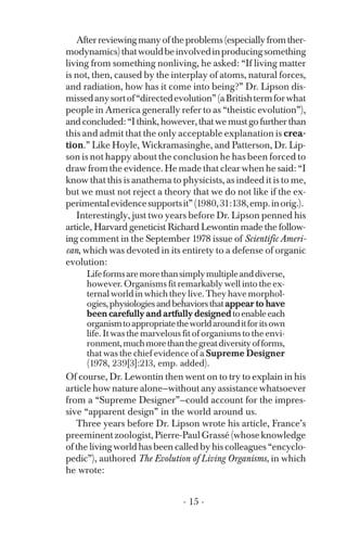 Afterreviewingmanyoftheproblems(especiallyfromther­
modynamics)thatwouldbeinvolvedinproducingsomething
living from something nonliving, he asked: “If living matter
is not, then, caused by the interplay of atoms, natural forces,
and radiation, how has it come into being?” Dr. Lipson dis­
missedanysortof“directedevolution”(aBritishtermforwhat
people in America generally refer to as “theistic evolution”),
andconcluded:“Ithink,however,thatwemustgofurtherthan
this and admit that the only acceptable explanation is crea­
tion.” Like Hoyle, Wickramasinghe, and Patterson, Dr. Lip-
son is not happy about the conclusion he has been forced to
draw from the evidence. He made that clear when he said: “I
know that this is anathema to physicists, as indeed it is to me,
but we must not reject a theory that we do not like if the ex­
perimentalevidencesupportsit”(1980,31:138,emp.inorig.).
Interestingly, just two years before Dr. Lipson penned his
article, Harvard geneticist Richard Lewontin made the follow­
ing comment in the September 1978 issue of Scientific Ameri­
can, which was devoted in its entirety to a defense of organic
evolution:
Lifeformsaremorethansimplymultipleanddiverse,
however. Organisms fit remarkably well into the ex­
ternal world in which they live. They have morphol­
ogies, physiologies and behaviors thatappear to have
been carefully and artfully designedtoenableeach
organismtoappropriatetheworldarounditforitsown
life. It was the marvelous fit of organisms to the envi­
ronment,muchmorethanthegreatdiversityofforms,
that was the chief evidence of a Supreme Designer
(1978, 239[3]:213, emp. added).
Of course, Dr. Lewontin then went on to try to explain in his
article how nature alone—without any assistance whatsoever
from a “Supreme Designer”—could account for the impres­
sive “apparent design” in the world around us.
Three years before Dr. Lipson wrote his article, France’s
preeminentzoologist,Pierre-PaulGrassé(whoseknowledge
of the living world has been called by his colleagues “encyclo­
pedic”), authored The Evolution of Living Organisms, in which
he wrote:
- 15 ­
 