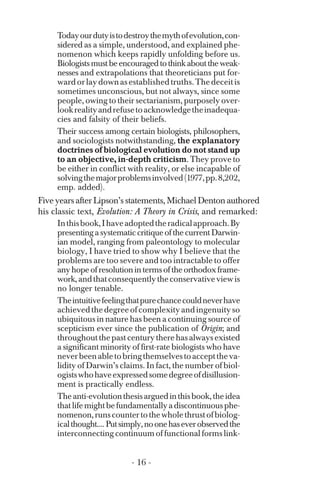 Todayourdutyistodestroythemythofevolution,con­
sidered as a simple, understood, and explained phe­
nomenon which keeps rapidly unfolding before us.
Biologistsmustbeencouragedtothinkabouttheweak­
nesses and extrapolations that theoreticians put for­
wardorlaydownasestablishedtruths.Thedeceitis
sometimes unconscious, but not always, since some
people, owing to their sectarianism, purposely over­
lookrealityandrefusetoacknowledgetheinadequa­
cies and falsity of their beliefs.
Their success among certain biologists, philosophers,
and sociologists notwithstanding, the explanatory
doctrines of biological evolution do not stand up
to an objective, in-depth criticism. They prove to
be either in conflict with reality, or else incapable of
solvingthemajorproblemsinvolved(1977,pp.8,202,
emp. added).
Five years after Lipson’s statements, Michael Denton authored
his classic text, Evolution: A Theory in Crisis, and remarked:
Inthisbook,Ihaveadoptedtheradicalapproach.By
presentingasystematiccritiqueofthecurrentDarwin­
ian model, ranging from paleontology to molecular
biology, I have tried to show why I believe that the
problems are too severe and too intractable to offer
anyhopeofresolutionintermsoftheorthodoxframe­
work,andthatconsequentlytheconservativeviewis
no longer tenable.
Theintuitivefeelingthatpurechancecouldneverhave
achievedthedegreeofcomplexityandingenuityso
ubiquitous in nature has been a continuing source of
scepticism ever since the publication of Origin; and
throughoutthepastcenturytherehasalways existed
a significant minority of first-rate biologists who have
neverbeenabletobringthemselvestoaccepttheva­
lidity of Darwin’s claims. In fact, the number of biol­
ogistswhohaveexpressedsomedegreeofdisillusion­
ment is practically endless.
Theanti-evolutionthesisarguedinthisbook,theidea
thatlifemightbefundamentallyadiscontinuousphe­
nomenon,runscountertothewholethrustofbiolog­
icalthought....Putsimply,noonehaseverobservedthe
interconnecting continuum of functional forms link-
- 16 ­
 
