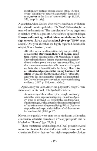 ingallknownpastandpresentspeciesoflife.Thecon­
ceptofcontinuityofnaturehasexistedinthemindof
man, never in the facts of nature (1985, pp. 16,327,
353, emp. in orig).
A year later, when Oxford University’s renowned evolution­
ist Richard Dawkins published The Blind Watchmaker, he la-
mented in the preface: “The complexity of living organisms
is matched by the elegant efficiency of their apparent design.
If anyone doesn’t agree that this amount of complex de­
sign cries out for an explanation, I give up!” (1986, emp.
added). One year after that, the highly regarded Swedish bi­
ologist, Søren Løvtrup, wrote:
After this step-wise elimination, only one possibility
remains: the Darwinian theory of natural selec­
tion,whetherornotcoupledwithMendelism,isfalse.
Ihavealreadyshownthattheargumentsadvancedby
the early champions were not very compelling, and
that there are now considerable numbers of empiri­
cal facts which do not fit with the theory. Hence, to
all intents and purposes the theory has been fal­
sified,sowhyhasitnotbeenabandoned?Ithinkthe
answer to this question is that current evolutionists fol­
low Darwin’s example—they refuse to accept falsifying
evidence (1987, p. 352, emp. added).
Again, one year later, American physicist George Green-
stein wrote in his book, The Symbiotic Universe:
Aswesurveyalltheevidence,thethoughtinsistently
arises that some supernatural agency—or, rather, Agen-
cy—mustbeinvolved.Isitpossiblethatsuddenly,with­
outintendingto,wehavestumbleduponscientificproof
oftheexistenceofaSupremeBeing?WasitGodwho
stepped in and so providentially crafted the cosmos
for our benefit? (1988, p. 27).
[Greenstein quickly went on to voice his dissent with such a
conclusion, which he considered a “heady prospect” that he
labeled as “illusory” (pp. 27,38).]
These quotations—and in chapter 3 I will provide several
morerecentexamplesalmostidenticaltothem—arenotfrom
creationists.Rather,theyarefromhighlyrespectedevolution-
- 17 ­
 