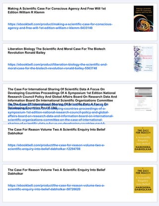 Making A Scientific Case For Conscious Agency And Free Will 1st
Edition William R Klemm
https://ebookbell.com/product/making-a-scientific-case-for-conscious-
agency-and-free-will-1st-edition-william-r-klemm-5433140
Liberation Biology The Scientific And Moral Case For The Biotech
Revolution Ronald Bailey
https://ebookbell.com/product/liberation-biology-the-scientific-and-
moral-case-for-the-biotech-revolution-ronald-bailey-5563748
The Case For International Sharing Of Scientific Data A Focus On
Developing Countries Proceedings Of A Symposium 1st Edition National
Research Council Policy And Global Affairs Board On Research Data And
Information Board On International Scientific Organizations Committee
On The Case Of International Sharing Of Scientific Data A Focus On
Developing Countries Paul F Uhli
https://ebookbell.com/product/the-case-for-international-sharing-of-
scientific-data-a-focus-on-developing-countries-proceedings-of-a-
symposium-1st-edition-national-research-council-policy-and-global-
affairs-board-on-research-data-and-information-board-on-international-
scientific-organizations-committee-on-the-case-of-international-
sharing-of-scientific-data-a-focus-on-developing-countries-paul-f-
uhli-51874238
The Case For Reason Volume Two A Scientific Enquiry Into Belief
Dabholkar
https://ebookbell.com/product/the-case-for-reason-volume-two-a-
scientific-enquiry-into-belief-dabholkar-12294708
The Case For Reason Volume Two A Scientific Enquiry Into Belief
Dabholkar
https://ebookbell.com/product/the-case-for-reason-volume-two-a-
scientific-enquiry-into-belief-dabholkar-58720620
 