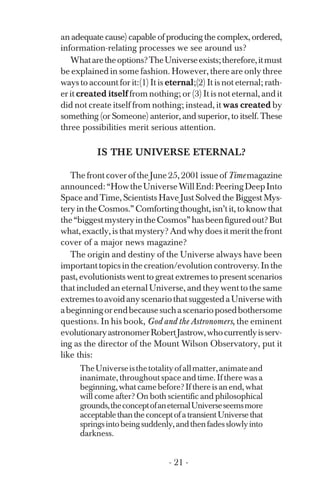 an adequate cause) capable of producing the complex, ordered,
information-relating processes we see around us?
Whataretheoptions?TheUniverseexists;therefore,itmust
be explained in some fashion. However, there are only three
ways to account for it:(1) It is eternal;(2) It is not eternal; rath­
er it created itself from nothing; or (3) It is not eternal, and it
did not create itself from nothing; instead, it was created by
something (or Someone) anterior, and superior, to itself. These
three possibilities merit serious attention.
IS THE UNIVERSE ETERNAL?
The front cover of the June 25, 2001 issue of Time magazine
announced:“HowtheUniverseWillEnd:PeeringDeepInto
Space and Time, Scientists Have Just Solved the Biggest Mys­
tery in the Cosmos.” Comforting thought, isn’t it, to know that
the“biggestmysteryintheCosmos”hasbeenfiguredout?But
what, exactly, is that mystery? And why does it merit the front
cover of a major news magazine?
The origin and destiny of the Universe always have been
important topics in the creation/evolution controversy. In the
past, evolutionists went to great extremes to present scenarios
that included an eternal Universe, and they went to the same
extremestoavoidanyscenariothatsuggestedaUniversewith
abeginningorendbecausesuchascenarioposedbothersome
questions. In his book, God and the Astronomers, the eminent
evolutionaryastronomerRobertJastrow,whocurrentlyisserv­
ing as the director of the Mount Wilson Observatory, put it
like this:
TheUniverseisthetotalityofallmatter,animateand
inanimate, throughout space and time. If there was a
beginning, what came before? If there is an end, what
will come after? On both scientific and philosophical
grounds,theconceptofaneternalUniverseseemsmore
acceptablethantheconceptofatransientUniversethat
springsintobeingsuddenly,andthenfadesslowlyinto
darkness.
- 21 ­
 