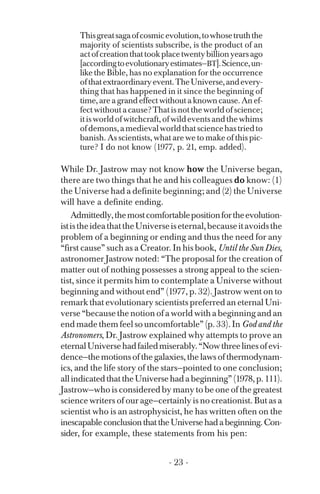 Thisgreatsagaofcosmicevolution,towhosetruththe
majority of scientists subscribe, is the product of an
actofcreationthattookplacetwentybillionyearsago
[accordingtoevolutionaryestimates—BT].Science,un­
like the Bible, has no explanation for the occurrence
ofthatextraordinaryevent.TheUniverse,andevery­
thing that has happened in it since the beginning of
time, are a grand effect without a known cause. An ef­
fectwithoutacause?Thatisnottheworldofscience;
itisworldofwitchcraft,ofwildeventsandthewhims
ofdemons,amedievalworldthatsciencehastriedto
banish. As scientists, what are we to make of this pic­
ture? I do not know (1977, p. 21, emp. added).
While Dr. Jastrow may not know how the Universe began,
there are two things that he and his colleagues do know: (1)
the Universe had a definite beginning; and (2) the Universe
will have a definite ending.
Admittedly,themostcomfortablepositionfortheevolution­
ististheideathattheUniverseiseternal,becauseitavoidsthe
problem of a beginning or ending and thus the need for any
“first cause” such as a Creator. In his book, Until the Sun Dies,
astronomer Jastrow noted: “The proposal for the creation of
matter out of nothing possesses a strong appeal to the scien­
tist, since it permits him to contemplate a Universe without
beginning and without end” (1977, p. 32). Jastrow went on to
remark that evolutionary scientists preferred an eternal Uni­
verse “because the notion of a world with a beginning and an
end made them feel so uncomfortable” (p. 33). In God and the
Astronomers, Dr. Jastrow explained why attempts to prove an
eternalUniversehadfailedmiserably.“Nowthreelinesofevi-
dence—the motions of the galaxies, the laws of thermodynam­
ics, and the life story of the stars—pointed to one conclusion;
allindicatedthattheUniversehadabeginning”(1978,p.111).
Jastrow—who is considered by many to be one of the greatest
science writers of our age—certainly is no creationist. But as a
scientist who is an astrophysicist, he has written often on the
inescapableconclusionthattheUniversehadabeginning.Con­
sider, for example, these statements from his pen:
- 23 ­
 