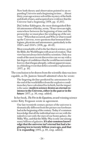 Now both theory and observation pointed to an ex­
pandingUniverseandabeginningintime....About
thirtyyearsagosciencesolvedthemysteryofthebirth
anddeathofstars,andacquirednewevidencethatthe
Universe had a beginning (1978, pp. 47,105).
[Sir] Arthur Eddington, the most distinguished Brit­
ishastronomerofhisday,wrote,“Ifourviewsareright,
somewhere between the beginning of time and the
present day we must place the winding up of the uni­
verse.”Whenthatoccurred,andWhoorwhatwound
up the Universe, were questions that bemused theo­
logians, physicists and astronomers, particularly in the
1920’s and 1930’s (1978, pp. 48-49).
Most remarkable of all is the fact that in science, as in
theBible,theWorldbeginswithanactofcreation.That
viewhasnotalwaysbeenheldbyscientists.Onlyasa
result of the most recent discoveries can we say with a
fairdegreeofconfidencethattheworldhasnotexisted
forever;thatitbeganabruptly,withoutapparentcause,
in a blinding event that defies scientific explanation
(1977, p. 19).
The conclusion to be drawn from the scientific data was ines­
capable, as Dr. Jastrow himself admitted when he wrote:
The lingering decline predicted by astronomers for
theendoftheworlddiffersfromtheexplosivecondi­
tionstheyhavecalculatedforitsbirth,buttheimpact
isthesame:modern science denies an eternal ex­
istence to the Universe, either in the past or in the
future (1977, p. 30, emp. added).
In her book, The Fire in the Equations, award-winning science
writer Kitty Ferguson wrote in agreement.
Our late twentieth-century picture of the universe is
dramaticallydifferentfromthepictureourforebears
hadatthebeginningofthecentury.Todayit’scommon
knowledgethatalltheindividualstarsweseewiththe
naked eye are only the stars of our home galaxy, the
MilkyWay,andthattheMilkyWayisonlyoneamong
manybillionsofgalaxies.It’s also common knowl­
edge that the universe isn’t eternal but had a be­
ginning ten to twenty billion years ago, and that
it is expanding (1994, p. 89, emp. added).
- 24 ­
 