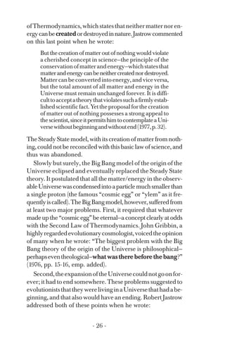 ofThermodynamics,whichstatesthatneithermatternoren­
ergycanbecreatedordestroyedinnature.Jastrowcommented
on this last point when he wrote:
But the creation of matter out of nothing would violate
a cherished concept in science—the principle of the
conservationofmatterandenergy—whichstatesthat
matterandenergycanbeneithercreatednordestroyed.
Mattercanbeconvertedintoenergy,andvice versa,
but the total amount of all matter and energy in the
Universe must remain unchanged forever. It is diffi­
culttoacceptatheorythatviolatessuchafirmlyestab­
lishedscientificfact.Yettheproposalforthecreation
of matter out of nothing possesses a strong appeal to
thescientist,sinceitpermitshimtocontemplateaUni­
versewithoutbeginningandwithoutend(1977,p.32).
The Steady State model, with its creation of matter from noth­
ing, could not be reconciled with this basic law of science, and
thus was abandoned.
Slowly but surely, the Big Bang model of the origin of the
Universe eclipsed and eventually replaced the Steady State
theory. It postulated that all the matter/energy in the observ­
ableUniversewascondensedintoaparticlemuchsmallerthan
a single proton (the famous “cosmic egg” or “ylem” as it fre­
quentlyiscalled).TheBigBangmodel,however,sufferedfrom
at least two major problems. First, it required that whatever
made up the “cosmic egg” be eternal—a concept clearly at odds
with the Second Law of Thermodynamics. John Gribbin, a
highlyregardedevolutionarycosmologist,voicedtheopinion
of many when he wrote: “The biggest problem with the Big
Bang theory of the origin of the Universe is philosophical—
perhapseventheological—whatwastherebeforethebang?”
(1976, pp. 15-16, emp. added).
Second,theexpansionoftheUniversecouldnotgoonfor­
ever; it had to end somewhere. These problems suggested to
evolutioniststhattheywerelivinginaUniversethathadabe­
ginning, and that also would have an ending. Robert Jastrow
addressed both of these points when he wrote:
- 26 ­
 