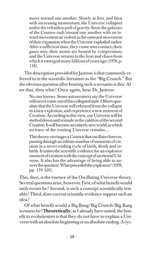move toward one another. Slowly at first, and then
with increasing momentum, the Universe collapses
undertherelentlesspullofgravity.Soonthegalaxies
of the Cosmos rush toward one another with an in­
wardmovementasviolentastheoutwardmovement
of their expansion when the Universe exploded earlier.
After a sufficient time, they come into contact; their
gases mix; their atoms are heated by compression;
and the Universe returns to the heat and chaos from
whichitemergedmanybillionsofyearsago(1978,p.
118).
The description provided by Jastrow is that commonly re­
ferred to in the scientific literature as the “Big Crunch.” But
the obvious question after hearing such a scenario is this: Af­
ter that, then what? Once again, hear Dr. Jastrow:
No one knows. Some astronomers say the Universe
willnevercomeoutofthiscollapsedstate.Othersspec­
ulatethattheUniversewillreboundfromthecollapse
in a new explosion, and experience a new moment of
Creation.Accordingtothisview,ourUniversewillbe
melteddownandremadeinthecaldronofthesecond
Creation.Itwillbecomeanentirelynewworld,inwhich
no trace of the existing Universe remains....
ThistheoryenvisagesaCosmosthatoscillatesforever,
passingthroughaninfinitenumberofmomentsofcre­
ation in a never-ending cycle of birth, death and re­
birth. It unites the scientific evidence for an explosive
momentofcreationwiththeconceptofaneternalUni­
verse. It also has the advantage of being able to an­
swerthequestion:Whatprecededtheexplosion?(1978,
pp. 119-120).
This, then, is the essence of the Oscillating Universe theory.
Severalquestionsarise,however.First,ofwhatbenefitwould
such events be? Second, is such a concept scientifically test­
able? Third, does current scientific evidence support such an
idea?
Of what benefit would a Big Bang/Big Crunch/Big Bang
scenario be? Theoretically, as I already have noted, the ben­
efit to evolutionists is that they do not have to explain a Uni­
versewithanabsolutebeginningoranabsoluteending.Acyc-
- 28 ­
 