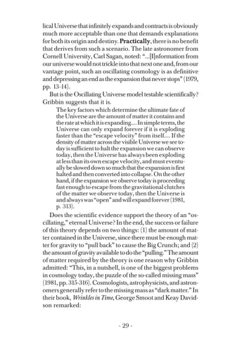 licalUniversethatinfinitelyexpandsandcontractsisobviously
much more acceptable than one that demands explanations
forbothitsoriginanddestiny.Practically,thereisnobenefit
that derives from such a scenario. The late astronomer from
Cornell University, Carl Sagan, noted: “...[I]nformation from
ouruniversewouldnottrickleintothatnextoneand,fromour
vantage point, such an oscillating cosmology is as definitive
anddepressinganendastheexpansionthatneverstops”(1979,
pp. 13-14).
But is the Oscillating Universe model testable scientifically?
Gribbin suggests that it is.
The key factors which determine the ultimate fate of
the Universe are the amount of matter it contains and
therateatwhichitisexpanding....Insimpleterms,the
Universe can only expand forever if it is exploding
faster than the “escape velocity” from itself.... If the
density of matter across the visible Universe we see to­
dayissufficienttohalttheexpansionwecanobserve
today, then the Universe has always been exploding
atlessthanitsownescapevelocity,andmusteventu­
allybesloweddownsomuchthattheexpansionisfirst
haltedandthenconvertedintocollapse.Ontheother
hand, if the expansion we observe today is proceeding
fast enough to escape from the gravitational clutches
of the matter we observe today, then the Universe is
andalwayswas“open”andwillexpandforever(1981,
p. 313).
Does the scientific evidence support the theory of an “os­
cillating,” eternal Universe? In the end, the success or failure
of this theory depends on two things: (1) the amount of mat­
ter contained in the Universe, since there must be enough mat­
ter for gravity to “pull back” to cause the Big Crunch; and (2)
theamountofgravityavailabletodothe“pulling.”Theamount
of matter required by the theory is one reason why Gribbin
admitted: “This, in a nutshell, is one of the biggest problems
in cosmology today, the puzzle of the so-called missing mass”
(1981, pp. 315-316). Cosmologists, astrophysicists, and astron­
omersgenerallyrefertothemissingmassas“darkmatter.”In
their book, Wrinkles in Time, George Smoot and Keay David­
son remarked:
- 29 ­
 