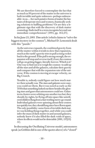 We are therefore forced to contemplate the fact that
as much as 90 percent of the matter in the universe is
both invisible and quite unknown—perhaps unknow-
able—tous....Aresuchputativeformsofmatterthefan­
tasies of desperate men and women, frantically seek­
ing solutions to baffling problems? Or are they a le­
gitimate sign that with the discovery of dark matter
cosmology finds itself in a terra incognita beyond our
immediate comprehension? (1993, pp. 164,171).
In his June 25, 2001 Time article (which claims to “solve the
biggest mystery in the cosmos”), Michael D. Lemonick dealt
with this “puzzle.”
Astheuniverseexpands,thecombinedgravityfrom
all the matter within it tends to slow that expansion,
muchastheearth’sgravitytriestopullarisingrocket
backtotheground.Ifthepullisstrongenough,theex­
pansionwillstopandreverseitself;ifnot,thecosmos
will go on getting bigger, literally forever. Which is it?
One way to find out is to weigh the cosmos—to add up
all the stars and all the galaxies, calculate their gravity
and compare that with the expansion rate of the uni­
verse. If the cosmos is moving at escape velocity, no
Big Crunch.
Trouble is, nobody could figure out how much mat­
ter thereactuallywas.Thestarsandgalaxieswereeasy;
you could see them. But it was noted as early as the
1930sthatsomethinglurkedouttherebesidestheglow­
ing stars and gases that astronomers could see. Galax­
iesinclusterswereorbitingoneanothertoofast;they
should, by rights, be flying off into space like unteth­
eredchildrenflungfromafast-twirlingmerry-go-round.
Individual galaxies were spinning about their centers
tooquicklytoo;theyshouldlongsincehaveflownapart.
Theonlypossibility:someformofinvisibledarkmat­
ter was holding things together, and while you could
infer the mass of dark matter in and around galaxies,
nobody knew if it also filled the dark voids of space,
whereitseffectswouldnotbedetectable(2001,157[25]:
51).
In discussing the Oscillating Universe model, astronomers
speak (as Gribbin did in one of the quotes above) of a “closed”
- 30 ­
 