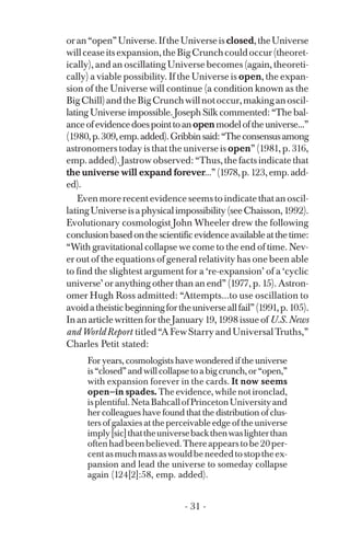 oran“open”Universe.IftheUniverseisclosed,theUniverse
willceaseitsexpansion,theBigCrunchcouldoccur(theoret­
ically), and an oscillating Universe becomes (again, theoreti­
cally) a viable possibility. If the Universe is open, the expan­
sion of the Universe will continue (a condition known as the
BigChill)andtheBigCrunchwillnotoccur,makinganoscil­
lating Universe impossible. Joseph Silk commented: “The bal­
anceofevidencedoespointtoanopenmodeloftheuniverse...”
(1980,p.309,emp.added).Gribbinsaid:“Theconsensusamong
astronomers today is that the universe is open” (1981, p. 316,
emp.added).Jastrowobserved:“Thus,thefactsindicatethat
the universe will expand forever...”(1978,p.123,emp.add­
ed).
Evenmorerecentevidenceseemstoindicatethatanoscil­
latingUniverseisaphysicalimpossibility(seeChaisson,1992).
Evolutionary cosmologist John Wheeler drew the following
conclusionbasedonthescientificevidenceavailableatthetime:
“With gravitational collapse we come to the end of time. Nev­
er out of the equations of general relativity has one been able
to find the slightest argument for a ‘re-expansion’ of a ‘cyclic
universe’ or anything other than an end” (1977, p. 15). Astron­
omer Hugh Ross admitted: “Attempts...to use oscillation to
avoidatheisticbeginningfortheuniverseallfail”(1991,p.105).
InanarticlewrittenfortheJanuary19,1998issueof U.S.News
andWorldReport titled“AFewStarryandUniversalTruths,”
Charles Petit stated:
For years, cosmologists have wondered if the universe
is“closed”andwillcollapsetoabigcrunch,or“open,”
with expansion forever in the cards. It now seems
open—in spades. The evidence, while not ironclad,
isplentiful.NetaBahcallofPrincetonUniversityand
her colleagues have found that the distribution of clus­
ters ofgalaxies at the perceivable edge of the universe
imply[sic]thattheuniversebackthenwaslighterthan
oftenhadbeenbelieved.Thereappearstobe20per­
centasmuchmassaswouldbeneededtostoptheex­
pansion and lead the universe to someday collapse
again (124[2]:58, emp. added).
- 31 ­
 