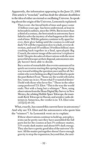 Apparently, the information appearing in the June 25, 2001
Time article is “ironclad,” and has dealt the ultimate deathblow
totheideaofeitheraneternaloroscillatingUniverse.Inspeak­
ingabouttheoriginoftheUniverse,Lemonickexplained:
That event—the literal birth of time and space some
15 billion years ago—has been understood, at least in
itsbroadestoutlines,sincethe1960s.Butinmorethan
athirdofacentury,thebestmindsinastronomyhave
failedtosolvethemysteryofwhathappensattheother
endoftime.Willthegalaxiescontinuetoflyapartfor­
ever, their glow fading until the cosmos is cold and
dark?Orwilltheexpansionslowtoahalt,reversedi­
rection,andsend10octillion(10trillionbillion)stars
crashing back together in a final, apocalyptic Big
Crunch,themirrorimageoftheuniverse’sexplosive
birth?Despitedecadesofobservationswiththemost
powerfultelescopesattheirdisposal,astronomerssim­
ply haven’t been able to decide.
But a series of remarkable discoveries announced in
quick succession starting this spring has gone a long
waytowardsettlingthequestiononceandforall.Sci­
entistswhowerebettingonaBigCrunchlikedtoquote
thepoetRobertFrost:“Somesaytheworldwillendin
fire,/somesayinice./FromwhatI’vetastedofdesire/
I hold with those who favor fire.” Those in the other
camp preferred T.S. Eliot: “This is the way the world
ends./Not with a bang but a whimper.” Now, using
observationsfromtheSloanDigitalSkySurveyinNew
Mexico,theorbitingHubbleSpaceTelescope,themam­
mothKeckTelescopeinHawaii,andsensitiveradiode­
tectors in Antarctica, the verdict is in: T.S. Eliot wins
(157[25]:49-50).
What,exactly,hascausedthiscurrentfurorinastronomy?
And why are T.S. Eliot and the astronomers who quote him
the “winners”? As Lemonick went on to explain:
If these observations continue to hold up, astrophys­
icists can be pretty sure they have assembled the full
parts list for the cosmos at last:5% ordinary matter,
35% exotic dark matter and about 60% dark energy.
Theyalsohaveaprettygoodideaoftheuniverse’sfu­
ture.Allthematterputtogetherdoesn’thaveenough
gravity to stop the expansion; beyond that, the anti-
- 32 ­
 
