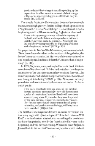 gravityeffectofdarkenergyisactuallyspeedingupthe
expansion. And because the amount of dark energy
will grow as space gets bigger, its effect will only in­
crease (157[25]:55).
The simple fact is, the Universe just does not have enough
matter,orenoughgravity,forittocollapsebackuponitselfin
a“BigCrunch.”Itisnot“oscillating.”Itisnoteternal.Ithada
beginning,anditwillhaveanending.AsJastrowobserved:
About thirty years ago science solved the mystery of
thebirthanddeathofstars,andacquirednewevidence
that the Universe had a beginning.... Now both the­
ory and observation pointed to an expanding Universe
and a beginning in time” (1978, p. 105).
Six pages later in God and the Astronomers, Jastrow concluded:
“Now three lines of evidence—the motions of the galaxies, the
lawsofthermodynamics,thelifestoryofthestars—pointedto
one conclusion; all indicated that the Universe had a begin­
ning” (p. 111).
In1929,SirJamesJeans,writinginhisclassicbookTheUni­
verse Around Us, observed: “All this makes it clear that the pres­
ent matter of the universe cannot have existed forever.... In
some way matter which had not previously existed, came, or
was brought, into being” (1929, p. 316). Now, over seventy
yearslaterwehavereturnedtothesameconclusion.AsLem­
onick put it:
If the latest results do hold up, some of the most im­
portant questions in cosmology—how old the universe
is,whatit’smadeofandhowitwillend—willhavebeen
answered,onlyabout70yearsaftertheywerefirstposed.
Bythetimethefinalchapterofcosmichistoryiswrit-
ten—further in the future than our minds can grasp—
humanity, and perhaps even biology, will long since
have vanished (157[25]:56).
The fact that Time magazine devoted an entire cover (and fea­
turestorytogowithit)tothetopicof“HowtheUniverseWill
End,” is an inadvertent admission to something that evolution­
ists have long tried to avoid—the fact that the Universe had a
beginning, and will have an ending. When one hears Sir James
Jeansalludetothefactthat“insomewaymatterwhichhadnot
- 33 ­
 
