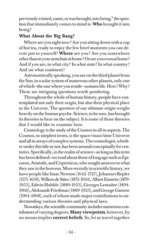 previouslyexisted,came,orwasbrought,intobeing,”theques­
tion that immediately comes to mind is: Who brought it into
being?
What About the Big Bang?
Whereareyourightnow?Areyousittingdownwithacup
of hot tea, ready to enjoy the few brief moments you can de­
vote just to yourself? Where are you? Are you somewhere
otherthaninyourarmchairathome?Orareyouevenathome?
And if you are, in what city? In what state? In what country?
And on what continent?
Astronomicallyspeaking,youareonthethirdplanetfrom
the Sun, in a solar system of numerous other planets, only one
ofwhich—theonewhereyoureside—sustainslife.How?Why?
These are intriguing questions worth pondering.
Throughout the whole of human history, people have con­
templated not only their origin, but also their physical place
in the Universe. The question of our ultimate origin weighs
heavilyonthehumanpsyche.Science,tobesure,hasbrought
its theories to bear on the subject. It is some of those theories
that I would like to examine here.
Cosmology is the study of the Cosmos in all its aspects. The
Cosmos, in simplest terms, is the space/mass/time Universe
andallitsarraysofcomplexsystems.Thecosmologist,wheth­
er underthistitleor not,has beenaroundconceptuallyforcen­
turies.Specifically,intherealmofscience—aslongasthisterm
hasbeendefined—wereadaboutthoseoflongagosuchasEpi­
curus, Aristotle, and Copernicus, who sought answers to what
theysawintheheavens.Morerecentlyinscientifichistory,we
have people like Isaac Newton (1642-1727), Johannes Kepler
(1571-1630),WillemdeSitter(1872-1934),AlbertEinstein(1879­
1955), Edwin Hubble (1889-1953), Georges Lemaître (1894­
1966),AleksandrFriedman(1889-1925),andGeorgeGamow
(1904-1968), each of whom made major contributions to un­
derstanding various theories and physical laws.
Nowadays,thescientificcommunityincludesnumerouscon­
tributorsofvaryingdegrees.Many viewpoints,however,by
no means implies correct beliefs. So, let us travel together
- 34 ­
 