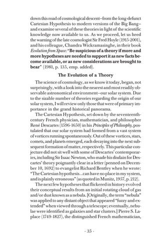 downthisroadofcosmologicaldescent—fromthelong-defunct
Cartesian Hypothesis to modern versions of the Big Bang—
and examine several of these theories in light of the scientific
knowledge now available to us. As we proceed, let us heed
the warning of the late cosmologist Sir Fred Hoyle (1915-2001),
and his colleague, Chandra Wickramasinghe, in their book
EvolutionfromSpace:“Be suspicious of a theory if more and
more hypotheses are needed to support it as new facts be­
come available, or as new considerations are brought to
bear” (1981, p. 135, emp. added).
The Evolution of a Theory
Thescienceofcosmology,asweknowittoday,began,not
surprisingly,withalookintothenearestandmostreadilyob­
servable astronomical environment—our solar system. Due
to the sizable number of theories regarding the origin of our
solarsystem,Iwillreviewonlythosethatwereofprimaryim­
portance in the grand historical panorama.
The Cartesian Hypothesis, set down by the seventeenth-
century French physician, mathematician, and philosopher
René Descartes (1596-1650) in his Principles of Philosophy, pos­
tulated that our solar system had formed from a vast system
ofvorticesrunningspontaneously.Outofthesevortices,stars,
comets, and planets emerged, each decaying into the next sub­
sequentformationofmatter,respectively.Thisparticularcon­
jecture did not sit well with some of Descartes’ contemporar­
ies,includingSirIsaacNewton,whomadehisdisdainforDes­
cartes’ theory poignantly clear in a letter (penned on Decem­
ber 10, 1692) to evangelist Richard Bentley when he wrote:
“TheCartesianhypothesis...canhavenoplaceinmysystem,
andisplainlyerroneous”(asquotedinMunitz,1957,p.212).
Thenextfewhypothesesthatflickeredinhistoryevolved
their conceptual results from an initial rotating cloud of gas
and/ordustknownasanebula.[Originally,theterm“nebula”
was applied to any distant object that appeared “fuzzy and ex­
tended”whenviewedthroughatelescope;eventually,nebu­
lae were identified as galaxies and star clusters.] Pierre S. La­
place (1749-1827), the distinguished French mathematician,
- 35 ­
 