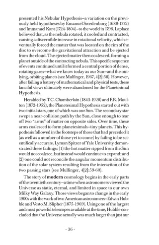 presented his Nebular Hypothesis—a variation on the previ­
ously held hypotheses by Emanuel Swedenborg (1688-1772)
andImmanuelKant(1724-1804)—totheworldin1796.Laplace
believedthat,asthenebularotated,itcooledandcontracted,
causing a discernible increase in rotational velocity, which e­
ventually forced the matter that was located on the rim of the
disc to overcome the gravitational attraction and be ejected
fromthecloud.Theejectedmatterthencoalesced,forminga
planetoutsideofthecontractingnebula.Thisspecificsequence
ofeventscontinueduntilitformedacentralportionofdense,
rotating gases—what we know today as our Sun—and the out­
lying,orbitingplanets(seeMulfinger,1967,4[2]:58).However,
after failing a battery of mathematical and physical tests, these
fanciful views ultimately were abandoned for the Planetesimal
Hypothesis.
Heralded by T.C. Chamberlain (1843-1928) and F.R. Moul­
ton (1872-1952), the Planetesimal Hypothesis started out with
two initial stars, one of which was our Sun. The secondary star
swept a near-collision path by the Sun, close enough to tear
off two “arms” of matter on opposite sides. Over time, these
arms coalesced to form planetesimals—tiny planets. This hy­
pothesisfollowedinthefootstepsofthosethathadprecededit
(as well as a number of those yet to come) by failing to be sci­
entificallyaccurate.LymanSpitzerofYaleUniversitydemon­
strated these failings: (1) the hot matter ripped from the Sun
wouldnotcoalesce,butinsteadwouldcontinuetoexpand;and
(2) one could not reconcile the angular momentum distribu­
tion of the solar system resulting from the interaction of the
two passing stars (see Mulfinger, 4[2]:59-60).
The story of modern cosmology begins in the early parts
ofthetwentiethcentury—atimewhenastronomersviewedthe
Universe as static, eternal, and limited in space to our own
MilkyWayGalaxy.Thoseviewsbegantochangeintheearly
1900swiththeworkoftwoAmericanastronomers—EdwinHub­
bleandVestoM.Slipher(1875-1969).Usingoneofthelargest
andmostpowerfultelescopesavailableatthetime,Hubblecon­
cluded that the Universe actually was much larger than just our
- 36 ­
 