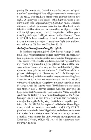 galaxy. He determined that what were then known as “spiral
nebulae,” occurring millions of light-years away, were not part
of the Milky Way at all, but rather were galaxies in their own
right. [A light-year is the distance that light travels in a vac­
uum in one year—approximately 5.88 trillion miles. Distances
expressed in light-years represent the time that light would
take to cross that distance. For example, if an object were two
million light-years away, it would require two million years,
traveling at the speed of light, to traverse that distance.] Then,
in1929,Hubblereportedarelationshipbetweenhisdistance
information and some special analyses of light that had been
carried out by Slipher (see Hubble, 1929).
Redshifts, Blueshifts, and Doppler Effects
Inthedecadespanning1910-1920,Slipher(usinga24-inch,
long-focusrefractortelescope)haddiscoveredthecharacter­
istic signature of atomic spectra in various far-flung galaxies.
That discovery then led to another somewhat “unusual” find­
ing.Examiningasmallsampleofgalaxies(which,atthetime,
were referred to as nebulae), he observed that the light fre­
quencies those galaxies emitted were “shifted” toward the red
portion of the spectrum (the concept of redshift is explained
in detail below), which meant that they were receding from
Earth. In 1913, Slipher reported the radial (or “line of sight”)
velocityoftheAndromedagalaxy,anddiscoveredthatitwas
movingtowardtheSunatarateof300kilometerspersecond
(see Slipher, 1913). This was taken as evidence in favor of the
hypothesis that Andromeda was outside the Milky Way. [The
Andromeda Galaxy is now considered a part of the “Local
Group,” which is an assortment of around thirty nearby gal­
axies (including the Milky Way) that is bound together gravi­
tationally.]In1914,Slipherreportedradialvelocitiesof13gal­
axies,andallbuttwowerevisualizedasredshifts.By1925,Sli­
pherhadcompiledalistof41galaxies,andotherastronomers
hadaddedfouradditionalones.Ofthetotalof45,43showed
aredshift,whichmeantthatonlytwoweremovingtowardthe
Earth(seeGribbin,1998,p.76),whilealltheothersweremov­
ing away from us.
- 37 ­
 