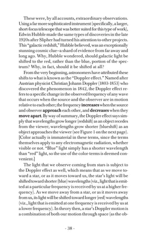These were, by all accounts, extraordinary observations.
Usingafarmoresophisticatedinstrument(specifically,alarger,
short-focustelescopethatwasbettersuitedforthistypeofwork),
Edwin Hubble made the same types of discoveries in the late
1920s after Slipher had turned his attention to other projects.
This“galacticredshift,”Hubblebelieved,wasanexceptionally
stunning cosmic clue—a shard of evidence from far away and
long ago. Why, Hubble wondered, should galactic light be
shifted to the red, rather than the blue, portion of the spec­
trum? Why, in fact, should it be shifted at all?
Fromtheverybeginning,astronomershaveattributedthese
shifts to what is known as the “Doppler effect.” Named after
Austrian physicist Christian Johann Doppler (1803-1853) who
discovered the phenomenon in 1842, the Doppler effect re­
ferstoaspecificchangeintheobservedfrequencyofanywave
that occurs when the source and the observer are in motion
relativetoeachother;thefrequencyincreaseswhenthesource
and observer approach each other, and decreases when they
move apart.Bywayofsummary,theDopplereffectsayssim­
plythatwavelengthsgrowlonger(redshift)asanobjectrecedes
from the viewer; wavelengths grow shorter (blueshift) as an
object approaches the viewer (see Figure 1 on the next page).
[Color actually is immaterial in these terms, since the terms
themselves apply to any electromagnetic radiation, whether
visible or not. “Blue” light simply has a shorter wavelength
than “red” light, so the use of the color-terms is deemed con­
venient.]
The light that we observe coming from stars is subject to
the Doppler effect as well, which means that as we move to­
ward a star, or as it moves toward us, the star’s light will be
shiftedtowardshorter(blue)wavelengths(viz.,lightthatisemit­
ted at a particular frequency is received by us at a higher fre­
quency). As we move away from a star, or as it moves away
fromus,itslightwillbeshiftedtowardlonger(red)wavelengths
(viz., light that is emitted at one frequency is received by us at
alowerfrequency).Intheorythen,astar’sDopplermotionis
a combination of both our motion through space (as the ob-
- 38 ­
 