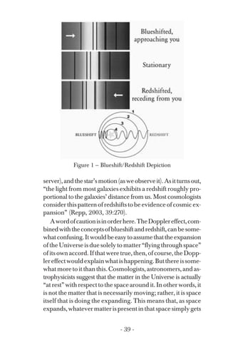 Figure 1 — Blueshift/Redshift Depiction
server),andthestar’smotion(asweobserveit).Asitturnsout,
“the light from most galaxies exhibits a redshift roughly pro­
portional to the galaxies’ distance from us. Most cosmologists
consider this pattern of redshifts to be evidence of cosmic ex­
pansion” (Repp, 2003, 39:270).
Awordofcautionisinorderhere.TheDopplereffect,com­
binedwiththeconceptsofblueshiftandredshift,canbesome­
whatconfusing.Itwouldbeeasytoassumethattheexpansion
of the Universe is due solely to matter “flying through space”
of its own accord. If that were true, then, of course, the Dopp­
lereffectwouldexplainwhatishappening.Butthereissome­
what more to it than this. Cosmologists, astronomers, and as­
trophysicists suggest that the matter in the Universe is actually
“at rest” with respect to the space around it. In other words, it
is not the matter that is necessarily moving; rather, it is space
itself that is doing the expanding. This means that, as space
expands,whatevermatterispresentinthatspacesimplygets
- 39 ­
 