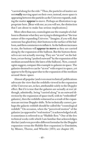 “carried along for the ride.” Thus, the particles of matter are
not really moving apart on their own; instead, more space is
appearingbetweentheparticlesastheUniverseexpands,mak­
ing the matter appear to move. Perhaps an illustration is ap­
propriate here. [Bear with me; as you will see, the distinction
that I am about to make has serious implications.]
Moreoftenthannot,cosmologistsusetheexampleofabal­
loontoillustratewhattheyaretryingtodistinguishas“thetrue
nature of the expanding Universe.” Imagine, if you will, that
someone has glued tiny shirt buttons to the surface of the bal­
loon,andthencommencestoinflateit.Astheballoonincreases
in size, the buttons will appear to move as they are carried
along by the expansion of the balloon. But the buttons them­
selves are not actually moving. They are “at rest” on the bal­
loon,yetarebeing“pushedoutward”bytheexpansionofthe
mediumaroundthem(thelatexoftheballoon).Now,cosmol­
ogists suggest, compare this example to galaxies in space. The
galaxies themselves can be “at rest” with respect to space, yet
appeartobeflyingapartduetotheexpansionofthemedium
around them—space.
Almost all popular (and even most technical) publications
advocate the view that the redshifts viewed in the expansion
of the Universe are, in fact, attributable solely to the Doppler
effect. But if it is true that the galaxies are actually at rest (al­
though, admittedly, being “carried along” in an outward di­
rection by the expansion of space itself, with its “embedded”
galaxies), then the redshifts witnessed as a result of the expan­
sion are not true Doppler shifts. To be technically correct, per­
haps the galactic redshift should be called the “cosmological
redshift.” On occasion, when the “perceived motion” of the
galaxies(asopposedto“realmotion”)isacknowledgedatall,
it sometimes is referred to as “Hubble flow.” One of the few
technical works with which I am familiar that acknowledges
thisfact(andevenprovidesdifferentformulaefortheDoppler
expansion versus the Hubble flow expansion) is Gravitation,
by Misner, Thorne, and Wheeler (1973; see chapter 29).
- 40 ­
 