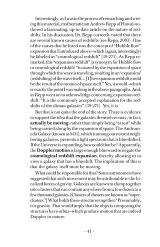 Interestingly,asIwasintheprocessofresearchingandwrit­
ingthismaterial,mathematicianAndrewReppofHawaiiau­
thored a fascinating, up-to-date article on the nature of red­
shifts. In his discussion, Dr. Repp correctly noted that there
are several known causes of redshifts (see Repp, 2003). One
of the causes that he listed was the concept of “Hubble flow”
expansionthatIintroducedabove—which(again,interestingly)
he labeled as “cosmological redshift” (39:271). As Repp re­
marked, this “expansion redshift” (a synonym for Hubble flow
or cosmological redshift) “is caused by the expansion of space
throughwhichthewaveistraveling,resultinginan‘expansion’
(redshifting)ofthewaveitself....[T]heexpansionredshiftwould
betheresultofthemotionofspaceitself.”Yes,itwould—which
isexactlythepointIwasmakingintheaboveparagraphs.And,
as Repp went on to acknowledge concerning expansion red­
shift: “It is the commonly accepted explanation for the red­
shifts of the distant galaxies” (39:271). Yes, it is.
But that is not quite the end of the story. There is evidence
to support the idea that the galaxies themselves may, in fact,
actually be moving, rather than simply being “at rest” while
beingcarriedalongbytheexpansionofspace.TheAndrom­
edaGalaxy(knownasM31),whichisamongournearestneigh­
boring galaxies, presents a light spectrum that is blueshifted.
IftheUniverseisexpanding,howcouldthatbe?Apparently,
the Doppler motion is large enough blueward to negate the
cosmological redshift expansion, thereby allowing us to
view a galaxy that has a blueshift. The implication of this is
that the galaxy itself must be moving.
Whatcouldberesponsibleforthat?Someastronomershave
suggested that such movement may be attributable to the lo­
calizedforcesofgravity.Galaxiesareknowntoclumptogether
into clusters that can contain anywhere from a few dozen to a
fewthousandgalaxies.[Clustersofclustersareknownas“super­
clusters.”]What holds these structures together? Presumably,
it is gravity. That would imply that the objects composing the
structures have orbits—which produce motion that are indeed
Doppler in nature.
- 41 ­
 